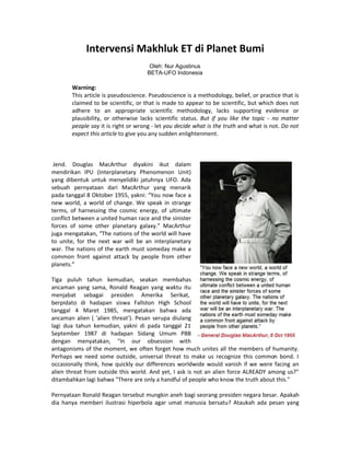 Intervensi Makhluk ET di Planet Bumi
Oleh: Nur Agustinus
BETA-UFO Indonesia
Warning:
This article is pseudoscience. Pseudoscience is a methodology, belief, or practice that is
claimed to be scientific, or that is made to appear to be scientific, but which does not
adhere to an appropriate scientific methodology, lacks supporting evidence or
plausibility, or otherwise lacks scientific status. But if you like the topic - no matter
people say it is right or wrong - let you decide what is the truth and what is not. Do not
expect this article to give you any sudden enlightenment.
Jend. Douglas MacArthur diyakini ikut dalam
mendirikan IPU (Interplanetary Phenomenon Unit)
yang dibentuk untuk menyelidiki jatuhnya UFO. Ada
sebuah pernyataan dari MacArthur yang menarik
pada tanggal 8 Oktober 1955, yakni: “You now face a
new world, a world of change. We speak in strange
terms, of harnessing the cosmic energy, of ultimate
conflict between a united human race and the sinister
forces of some other planetary galaxy.” MacArthur
juga mengatakan, “The nations of the world will have
to unite, for the next war will be an interplanetary
war. The nations of the earth must someday make a
common front against attack by people from other
planets.”
Tiga puluh tahun kemudian, seakan membahas
ancaman yang sama, Ronald Reagan yang waktu itu
menjabat sebagai presiden Amerika Serikat,
berpidato di hadapan siswa Fallston High School
tanggal 4 Maret 1985, mengatakan bahwa ada
ancaman alien ( 'alien threat'). Pesan serupa diulang
lagi dua tahun kemudian, yakni di pada tanggal 21
September 1987 di hadapan Sidang Umum PBB
dengan menyatakan, "In our obsession with
antagonisms of the moment, we often forget how much unites all the members of humanity.
Perhaps we need some outside, universal threat to make us recognize this common bond. I
occasionally think, how quickly our differences worldwide would vanish if we were facing an
alien threat from outside this world. And yet, I ask is not an alien force ALREADY among us?"
ditambahkan lagi bahwa "There are only a handful of people who know the truth about this."
Pernyataan Ronald Reagan tersebut mungkin aneh bagi seorang presiden negara besar. Apakah
dia hanya memberi ilustrasi hiperbola agar umat manusia bersatu? Ataukah ada pesan yang
 