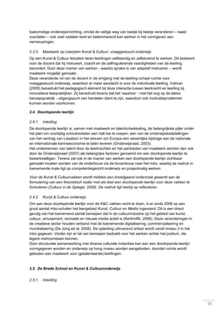 10
toekomstige onderwijsinrichting, omdat de veilige weg van beetje bij beetje veranderen - naast
voordelen – ook veel nadelen kent en belemmerend kan werken in het vormgeven aan
vernieuwingen.
2.3.3. Maatwerk op Leerplein Kunst & Cultuur: vraaggestuurd onderwijs
Op een Kunst & Cultuur leerplein leren leerlingen zelfstandig en zelfsturend te werken. Dit betekent
voor de docent dat hij instrueert, coacht en de zelfregulerende vaardigheden van de leerling
bevordert. Door deze manier van werken - waarbij sprake is van adaptief instrueren – wordt
maatwerk mogelijk gemaakt.
Deze veranderde rol van de docent in de omgang met de leerling schept ruimte voor
vraaggestuurd onderwijs, waardoor er meer aandacht is voor de individuele leerling. Volman
(2009) benadrukt het pedagogisch element bij deze interactie tussen leerkracht en leerling bij
innovatieve leerpraktijken. Zij benadrukt tevens dat het ‘waartoe’ - met het oog op de latere
beroepspraktijk - uitgangspunt van handelen dient te zijn, waardoor ook motivatieproblemen
kunnen worden voorkomen.
2.4. Doorlopende leerlijn
2.4.1. Inleiding
De doorlopende leerlijn is, samen met maatwerk en talentontwikkeling, de belangrijkste pijler onder
het plan om voortijdig schoolverlaten een halt toe te roepen; een van de onderwijsdoelstellingen
van het verdrag van Lissabon in het streven om Europa een wezenlijke bijdrage aan de nationale
en internationale kenniseconomie te laten leveren (Onderwijsraad, 2003).
Het onderkennen van talent door de leerkrachten en het aanbieden van maatwerk worden dan ook
door de Onderwijsraad (2007) als belangrijke factoren genoemd om een doorlopende leerlijn te
bewerkstelligen. Tevens zal ook in de manier van werken een doorlopende leerlijn zichtbaar
gemaakt moeten worden van de onderbouw via de bovenbouw naar het mbo, waarbij de nadruk in
toenemende mate ligt op competentiegericht onderwijs en projectmatig werken.
Voor de Kunst & Cultuurvakken wordt middels een breedgaand onderzoek gewerkt aan de
formulering van een theoretisch kader met als doel een doorlopende leerlijn voor deze vakken te
formuleren (Cultuur in de Spiegel, 2009). De nadruk ligt hierbij op reflecteren.
2.4.2. Kunst & Cultuur onderwijs
Om aan deze doorlopende leerlijn voor de K&C vakken recht te doen, is er sinds 2006 op een
groot aantal mbo-scholen het leergebied Kunst, Cultuur en Media ingevoerd. Dit is een direct
gevolg van het toenemend aantal beroepen dat in de cultuurindustrie op het gebied van kunst,
cultuur, amusement, recreatie en nieuwe media actief is (Kerkhoffs, 2006). Deze veranderingen in
de creatieve sector houden verband met de toenemende digitalisering, commercialisering en
mondialisering (De Jong ed al, 2008). De opleiding uitvoerend artiest wordt vanaf niveau 3 in het
mbo gegeven. Verder zijn er tal van beroepen bedoeld voor het werken achter het podium, die
lagere instroomeisen kennen.
Door structurele samenwerking met diverse culturele instanties kan aan een doorlopende leerlijn
vormgegeven worden en onderwijs op hoog niveau worden aangeboden, doordat ruimte wordt
geboden aan maatwerk voor (getalenteerde) leerlingen.
2.5. De Brede School en Kunst & Cultuuronderwijs
2.5.1. Inleiding
 