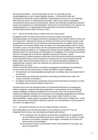 11
De brede school streeft – naast het aanbieden van voor- en naschoolse opvang,
huiswerkbegeleiding, zorg en maatschappelijke diensten – in toenemende mate naar
samenwerking met diverse culturele instellingen. Meestal gebeurt dit in de vorm van onderlinge
afstemming van binnen- en buitenschoolse activiteiten. Vaak vormen plannen tot gedeelde
huisvesting een eerste aanzet tot samenwerking. Hierdoor kan doelmatig handelen gecombineerd
worden met verbetering van onderwijskwaliteit. Het doel van de samenwerking is het vergroten van
ontwikkelingskansen van opgroeiende kinderen Daarnaast wordt actieve deelname aan de
samenleving bevorderd (Lieftink & Wervers, 2007).
2.5.2. Visie en doel brede school in relatie tot Kunst & Cultuuraanbod
De gedachte achter de brede school vindt zijn oorsprong in allerlei vernieuwende
onderwijsconcepten van de laatste decennia die samengevat kunnen worden onder de noemer van
‘het nieuwe leren’. Alhoewel het principe van het leren met hoofd, hart en handen al eerder onder
de aandacht werd gebracht door de traditionele onderwijsvernieuwers als Ligthart, Boeke, Dewey
en Montessori, zien we deze ideeën heden ten dage in een nieuw jasje gestoken weer ten tonele
verschijnen, maar nu met de principes van het sociaalconstructivisme als vertrekpunt. Hierbij wordt
de nadruk gelegd op probleem- en vraaggestuurd onderwijs met een duidelijke rol voor activerende
didactiek waarin voor samenwerken een belangrijke rol is weggelegd. In het sociaalconstructivisme
heerst de overtuiging dat de wereld een subjectieve ervaring van mensen is, waarin
betekenisgeving in sociale processen centraal staat. Het constructivisme beschouwt de leerling als
iemand die actief kennis en inzicht construeert in interactie met zijn of haar omgeving (Van der
Waals, 2009). Vaak wordt bovengenoemde vorm van onderwijs aanbieden gerealiseerd in
projectonderwijs, waardoor tevens de verbinding van buitenschools en binnenschools leren
duidelijk tot zijn recht komt.
Oenen en Studulski (2005) noemen verschillende pedagogische doelstellingen die gerealiseerd
kunnen worden door als school samen te werken met allerlei culturele instellingen:
 het bevorderen van maatschappelijke participatie (een voorstelling maken voor jonge kinderen
en uitvoeren)
 het bevorderen van levensechte oriëntatie en ontmoeting (op locatie kennis maken met
mensen, activiteiten en beroepen)
 het oefenen van levensechte competenties met levensechte elementen (kunstenaar in de klas,
voorstelling maken met alle facetten die erbij horen).
De brede school vormt het verbindend kader om bovenstaande didactische en pedagogische
doelen te realiseren, omdat hier alle leerarrangementen in samenwerking met de verschillende
culturele instellingen zó blijvend vormgegeven kunnen worden, dat er een doorlopende leerlijn
ontstaat. De ontplooide activiteiten zijn erop gericht om de (natuurlijke) begaafdheid van leerlingen
op kunstzinnig gebied te ontdekken en op een hoger niveau te tillen. Het doel van deze
talentontwikkeling - waarbij aspecten als aanleg, affiniteit en ambitie worden meegenomen – wordt
vaak omschreven als: persoonlijke ontplooiing, vergroten van cultuurdeelname, sociale cohesie en
het creëren van gelijke kansen.
2.5.3. Vernieuwde kerndoelen van Kunst & Cultuuronderwijs; scenarios’s
Sinds 2006 gelden de vernieuwde kerndoelen voor de onderbouw van het VO. Voor het
leergebied Kunst & Cultuur zijn onderstaande kerndoelen geformuleerd:
48. De leerling leert door het gebruik van elementaire vaardigheden de zeggingskracht
van verschillende kunstzinnige disciplines te onderzoeken en toe te passen om eigen
gevoelens uit te drukken, ervaringen vast te leggen, verbeelding vorm te geven en
communicatie te bewerkstelligen.
49. De leerling leert eigen kunstzinnig werk, alleen of als deelnemer in een groep, aan
derden te presenteren.
 