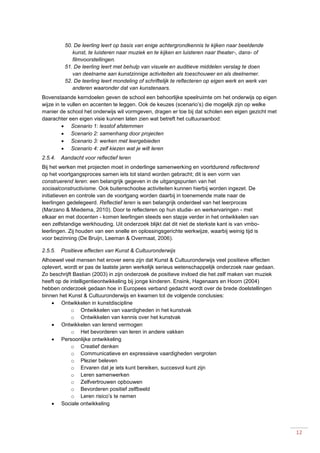 12
50. De leerling leert op basis van enige achtergrondkennis te kijken naar beeldende
kunst, te luisteren naar muziek en te kijken en luisteren naar theater-, dans- of
filmvoorstellingen.
51. De leerling leert met behulp van visuele en auditieve middelen verslag te doen
van deelname aan kunstzinnige activiteiten als toeschouwer en als deelnemer.
52. De leerling leert mondeling of schriftelijk te reflecteren op eigen werk en werk van
anderen waaronder dat van kunstenaars.
Bovenstaande kerndoelen geven de school een behoorlijke speelruimte om het onderwijs op eigen
wijze in te vullen en accenten te leggen. Ook de keuzes (scenario’s) die mogelijk zijn op welke
manier de school het onderwijs wil vormgeven, dragen er toe bij dat scholen een eigen gezicht met
daarachter een eigen visie kunnen laten zien wat betreft het cultuuraanbod:
 Scenario 1: lesstof afstemmen
 Scenario 2: samenhang door projecten
 Scenario 3: werken met leergebieden
 Scenario 4: zelf kiezen wat je wilt leren
2.5.4. Aandacht voor reflectief leren
Bij het werken met projecten moet in onderlinge samenwerking en voortdurend reflecterend
op het voortgangsproces samen iets tot stand worden gebracht; dit is een vorm van
construerend leren: een belangrijk gegeven in de uitgangspunten van het
sociaalconstructivisme. Ook buitenschoolse activiteiten kunnen hierbij worden ingezet. De
initiatieven en controle van de voortgang worden daarbij in toenemende mate naar de
leerlingen gedelegeerd. Reflectief leren is een belangrijk onderdeel van het leerproces
(Marzano & Miedema, 2010). Door te reflecteren op hun studie- en werkervaringen - met
elkaar en met docenten - komen leerlingen steeds een stapje verder in het ontwikkelen van
een zelfstandige werkhouding. Uit onderzoek blijkt dat dit niet de sterkste kant is van vmbo-
leerlingen. Zij houden van een snelle en oplossingsgerichte werkwijze, waarbij weinig tijd is
voor bezinning (De Bruijn, Leeman & Overmaat, 2006).
2.5.5. Positieve effecten van Kunst & Cultuuronderwijs
Alhoewel veel mensen het erover eens zijn dat Kunst & Cultuuronderwijs veel positieve effecten
oplevert, wordt er pas de laatste jaren werkelijk serieus wetenschappelijk onderzoek naar gedaan.
Zo beschrijft Bastian (2003) in zijn onderzoek de positieve invloed die het zelf maken van muziek
heeft op de intelligentieontwikkeling bij jonge kinderen. Ensink, Hagenaars en Hoorn (2004)
hebben onderzoek gedaan hoe in Europees verband gedacht wordt over de brede doelstellingen
binnen het Kunst & Cultuuronderwijs en kwamen tot de volgende conclusies:
 Ontwikkelen in kunstdiscipline
o Ontwikkelen van vaardigheden in het kunstvak
o Ontwikkelen van kennis over het kunstvak
 Ontwikkelen van lerend vermogen
o Het bevorderen van leren in andere vakken
 Persoonlijke ontwikkeling
o Creatief denken
o Communicatieve en expressieve vaardigheden vergroten
o Plezier beleven
o Ervaren dat je iets kunt bereiken, succesvol kunt zijn
o Leren samenwerken
o Zelfvertrouwen opbouwen
o Bevorderen positief zelfbeeld
o Leren risico’s te nemen
 Sociale ontwikkeling
 