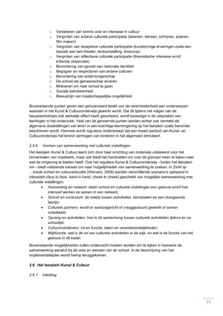 13
o Verbeteren van kennis over en interesse in cultuur
o Vergroten van actieve culturele participatie (tekenen, dansen, schrijven, acteren,
film maken)
o Vergroten van receptieve culturele participatie (kunstzinnige ervaringen zoals een
bezoek aan een theater, tentoonstelling, bioscoop)
o Vergroten van reflectieve culturele participatie (theoretische interesse en/of
kritische observatie)
o Bevordering van gevoel van nationale identiteit
o Begrijpen en respecteren van andere culturen
o Bevordering van actief burgerschap
o De school als gemeenschap ervaren
o Motiveren om naar school te gaan
o Sociale betrokkenheid
o Bewustzijn van maatschappelijke ongelijkheid
Bovenstaande punten geven een genuanceerd beeld van de verscheidenheid aan onderwerpen
waaraan in het Kunst & Cultuuronderwijs gewerkt wordt. Dat dit tijdens het volgen van de
keuzeworkshops ook werkelijk effect heeft gesorteerd, wordt bevestigd in de uitspraken van
leerlingen in het onderzoek. Veel van de genoemde punten worden echter ook vermeld als
algemene doelstellingen van leren in een krachtige leeromgeving op het leerplein zoals hieronder
beschreven wordt. Hiermee wordt nog eens onderstreept dat een breed aanbod van Kunst- en
Cultuuronderwijs het lerend vermogen van kinderen in het algemeen stimuleert.
2.5.6. Vormen van samenwerking met culturele instellingen
Het leerplein Kunst & Cultuur leent zich door haar inrichting van onderwijs uitstekend voor het
binnenhalen van maatwerk, maar ook biedt het handvatten om over de grenzen heen te kijken naar
wat de omgeving te bieden heeft. Ook het reguliere Kunst & Cultuuronderwijs - buiten het leerplein
om - biedt voldoende kansen om naar mogelijkheden van samenwerking te zoeken. In Zicht op
…brede school en cultuureducatie (Wervers, 2008) worden verschillende scenario’s oplopend in
intensiteit (face to face, hand in hand, cheek to cheek) geschetst van mogelijke samenwerking met
culturele instellingen:
 Huisvesting en netwerk: delen school en culturele instellingen een gebouw en/of hoe
intensief werken ze samen in een netwerk;
 School en curriculum: de relatie tussen activiteiten, kerndoelen en een doorgaande
leerlijn;
 Culturele partners: wordt er aanbodgericht of vraaggestuurd gewerkt of samen
ontwikkeld;
 Opvang en activiteiten: hoe is de samenhang tussen culturele activiteiten tijdens en na
schooltijd;
 Cultuurcoördinator: rol en functie, taken en verantwoordelijkheden;
 Wijkfunctie: wat is de rol van culturele activiteiten in de wijk, en wat is de functie van het
gebouw in dit kader.
Bovenstaande mogelijkheden zullen onderzocht moeten worden om te kijken in hoeverre de
samenwerking aansluit bij de visie en wensen van de school. In de beschrijving van het
implementatieplan wordt hierop teruggekomen.
2.6. Het leerplein Kunst & Cultuur
2.6.1. Inleiding
 