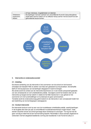 16
of haar interesse, mogelijkheden en talenten
Oriënteren,
exploreren,
kiezen
De leerlingen met een aanbod van verschillende Kunst & Cultuurdisciplines
actief laten kennis maken en na reflectie hierop samen met de docent tot een
gefundeerde keuze komen.
3. Interventie en onderzoeksvoorstel
3.1. Inleiding
De directe aanleiding van de interventie is het voornemen van de school om het komend
schooljaar een leerplein K&C te starten voor klas een gebaseerd op keuzevakken. De behoefte
leeft om het keuzeproces van de leerlingen diepgaand in kaart te brengen.
Als eerste wordt de context van de interventie beschreven en in een breder perspectief geplaatst
van een al bestaande en zich ontwikkelende praktijk. Vervolgens wordt het bredere doel van de
interventie op langere termijn belicht in relatie tot het K&C leerdomein in zijn geheel en het
voornemen om met kunstinstellingen en kunstenaars te gaan samenwerken.
Tenslotte wordt de onderzoeksvraag geformuleerd en de interventie in een conceptueel model met
een toelichting van de kernbegrippen weergegeven.
3.2. Context interventie
De interventie borduurt voort op een voor de muzieklessen ontwikkelde praktijk, waarbij leerlingen
in de brugklas één keer per jaar uit verschillende muziek/dansworkshops mogen kiezen. Vaak
werden docenten binnen de school gevraagd deze workshops te verzorgen. Tot nog toe had dit
geen vervolg en bleef het tot een kennismaking beperkt. Recentelijk is deze activiteit uitgebreid en
verbonden met het vakgebied beeldende vorming wat resulteerde in een Kunst & Cultuur 2-
ontwikkeling
creatief
talent op
leerplein K&C
Brede
school-
concept
maatwerk
oriënteren
exploreren
kiezen
door -
lopende
leerlijn
 