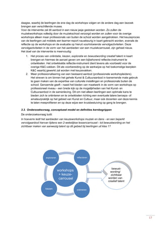 17
daagse, waarbij de leerlingen de ene dag de workshops volgen en de andere dag een bezoek
brengen aan verschillende musea.
Voor de interventie zal dit aanbod in een nieuw jasje gestoken worden. Zo zullen de
muziekworkshops volledig door de muziekschool verzorgd worden en zullen voor de overige
workshops alleen maar professionals van buiten de school worden aangetrokken. Het keuzeproces
van de leerlingen zal middels een learner-report nauwkeurig in kaart gebracht worden, evenals de
reflectie op de workshops en de evaluatie op hieruit voortvloeiende vervolgactiviteiten. Deze
vervolgactiviteiten in de vorm van het aanbieden van een muziekcarrousel, zijn geheel nieuw.
Het doel van de interventie is meervoudig:
1. Het proces van oriëntatie, kiezen, exploratie en bewustwording creatief talent in kaart
brengen en hiermee de aanzet geven om een bijbehorend reflectie-instrument te
ontwikkelen. Het ontwikkelde reflectie-instrument dient tevens als voorbeeld voor de
overige K&C-vakken. Dit als voorbereiding op de werkwijze op het toekomstige leerplein
K&C waarbij gewerkt zal worden met keuzevakken.
2. Meer professionalisering van een bestaand aanbod (professionele workshopleiders).
Het streven is om binnen het gehele Kunst & Cultuuraanbod in toenemende mate gebruik
te gaan maken van de expertise van culturele instellingen en professionals buiten de
school. Genoemde geeft - naast het bieden van maatwerk in de vorm van workshops op
professioneel niveau - een brede kijk op de mogelijkheden van het Kunst- en
Cultuuraanbod in de samenleving. Dit om niet alleen leerlingen een optimale kans te
bieden zich te oriënteren en te ontwikkelen richting een eventuele latere beroeps- of
amateurpraktijk op het gebied van Kunst en Cultuur, maar ook docenten van deze kennis
te laten meeprofiteren en op deze wijze een kruisbestuiving op gang te brengen.
3.3. Onderzoeksvraag, conceptueel model en definities kernbegrippen
De onderzoeksvraag luidt:
In hoeverre leidt het aanbieden van keuzeworkshops muziek en dans - en een beperkt
vervolgaanbod hiervan tijdens een 2-wekelijkse lessencarrousel - tot bewustwording en het
zichtbaar maken van aanwezig talent op dit gebied bij leerlingen uit klas 1?
workshops
+ keuze-
carrousel
oriënterenkiezen
exploreren reflecteren
bewust-
wording/
zichtbaar
worden van
creatief talent
 