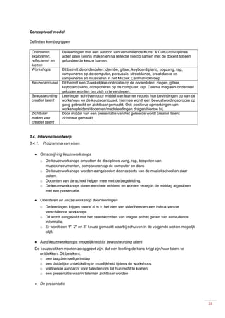 18
Conceptueel model
Definities kernbegrippen
Oriënteren,
exploreren,
reflecteren en
kiezen
De leerlingen met een aanbod van verschillende Kunst & Cultuurdisciplines
actief laten kennis maken en na reflectie hierop samen met de docent tot een
gefundeerde keuze komen.
Workshops Dit betreft de onderdelen: djembé, gitaar, keyboard/piano, popzang, rap,
componeren op de computer, percussie, streetdance, breakdance en
componeren en musiceren in het Muziek Centrum Omroep
Keuzecarrousel Dit betreft een 2-wekelijkse oriëntatie op de onderdelen: zingen, gitaar,
keyboard/piano, componeren op de computer, rap. Daarna mag een onderdeel
gekozen worden om zich in te verdiepen.
Bewustwording
creatief talent
Leerlingen schrijven door middel van learner reports hun bevindingen op van de
workshops en de keuzecarrousel; hiermee wordt een bewustwordingsproces op
gang gebracht en zichtbaar gemaakt. Ook positieve opmerkingen van
workshopleiders/docenten/medeleerlingen dragen hiertoe bij.
Zichtbaar
maken van
creatief talent
Door middel van een presentatie van het geleerde wordt creatief talent
zichtbaar gemaakt
3.4. Interventieontwerp
3.4.1. Programma van eisen
 Omschrijving keuzeworkshops
o De keuzeworkshops omvatten de disciplines zang, rap, bespelen van
muziekinstrumenten, componeren op de computer en dans
o De keuzeworkshops worden aangeboden door experts van de muziekschool en daar
buiten.
o Docenten van de school helpen mee met de begeleiding.
o De keuzeworkshops duren een hele ochtend en worden vroeg in de middag afgesloten
met een presentatie.
 Oriënteren en keuze workshop door leerlingen
o De leerlingen krijgen vooraf d.m.v. het zien van videobeelden een indruk van de
verschillende workshops.
o Dit wordt aangevuld met het beantwoorden van vragen en het geven van aanvullende
informatie.
o Er wordt een 1
e
, 2
e
en 3
e
keuze gemaakt waarbij schuiven in de volgende weken mogelijk
blijft.
 Aard keuzeworkshops: mogelijkheid tot bewustwording talent
De keuzevakken moeten zo opgezet zijn, dat een leerling de kans krijgt zijn/haar talent te
ontdekken. Dit betekent:
o een laagdrempelige instap
o een duidelijke ontwikkeling in moeilijkheid tijdens de workshops
o voldoende aandacht voor talenten om tot hun recht te komen.
o een presentatie waarin talenten zichtbaar worden
 De presentatie
 