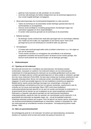 19
o geeft een korte impressie van alle activiteiten van de ochtend.
o wordt door alle leerlingen die hebben deelgenomen aan de workshops bijgewoond en
door zoveel mogelijk leerlingen vormgegeven
 Observaties/rapportage door workshopleiders/begeleiders en video-opnamen.
o Tijdens de workshops en de presentaties worden leerlingen geobserveerd door de
workshopleiders en de begeleiders.
o Hierover wordt schriftelijk en mondeling gerapporteerd. De leerlingen krijgen een
naamsticker opgeplakt om dit te vergemakkelijken.
o Er worden video-opnames gemaakt van de workshops en de presentaties.
 Reflectie leerlingen
o De leerlingen worden achteraf (een week later) gevraagd naar hun bevindingen (reflectie)
door middel van het invullen van vragenlijsten en een learner report. Hierin wordt
gevraagd wat zij over de workshop(s) en zichzelf te weten zijn gekomen.
 Vervolgstappen
o 2-3 weken later wordt gevraagd welke acties zij hebben ondernomen n.a.v. het volgen en
zien van de workshops.
o Tevens worden de lessen zo vormgegeven dat verschillende in de workshops
aangeboden activiteiten als keuzecarrousel in de lessen kunnen worden gevolgd. Ook
hierover wordt achteraf naar de bevindingen van de leerlingen gevraagd.
4. Onderzoeksopzet
4.1. Typering van het onderzoek
Dit onderzoek kenmerkt zich in hoofdlijnen als actieonderzoek. Het iteratieve karakter
(onderzoeken, aanpassen en wederom met onderzoek toetsen) van de onderzoekcyclus
onderstreept dit omdat gaandeweg het onderzoek van de praktijk gereflecteerd wordt op deze
praktijk en vervolgens plannen worden gemaakt/uitgevoerd om deze praktijk te verbeteren, gevolgd
door een nieuw onderzoek (Ponte 2005). Op deze wijze ontstaat een bruikbare werktheorie in een
bepaalde onderwijscontext. Binnen het onderzoek worden verschillende verwerkingsvormen
toegepast. Zo wordt aanvankelijk begonnen met een kwalitatieve verwerking van gegevens.
Middels learner reports worden leerlingen bevraagd over verwachtingen, ervaringen en
vervolghandelingen met betrekking tot de door hun gekozen workshops, waarbij tevens naar de
motivatie van hun keuze wordt gevraagd. Maso (1987) noemt deze kwalitatieve
onderzoeksmethode bijzonder geschikt om de aard van sociale verschijnselen te onderzoeken. In
dit geval betreft dat de reacties van een brugklasser op een aantal aangeboden activiteiten.
Daarnaast is in beperkte mate gebruik gemaakt van een beschrijvende kwantitatieve
onderzoeksmethode, waarbij de mate van optreden van verschijnselen wordt onderzocht. In dit
geval betreft dat antwoorden op bepaalde vragen, die – net als bij kwalitatief onderzoek –
onderlinge verbanden proberen aan te geven. Door het gebruik van learner reports, opmerkingen
van docenten/workshopleiders/medeleerlingen en observaties, ontstaat er triangulatie die - door
het onderzoeksveld op verschillende manieren te benaderen - de bewijsvoering sterker maakt
(Wester, 1995).
4.2. Mate van generaliseerbaarheid
De achterliggende grote lijn in dit onderzoek: het werken aan talentontplooiing, doorlopende
leerlijnen en maatwerk wordt op heel veel scholen als speerpunt benoemd; de
 