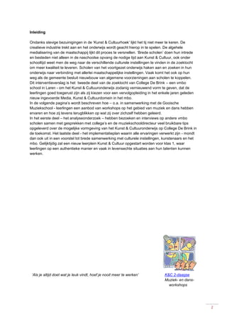 2
Inleiding
Ondanks stevige bezuinigingen in de ‘Kunst & Cultuurhoek’ lijkt het tij niet meer te keren. De
creatieve industrie trekt aan en het onderwijs wordt geacht hierop in te spelen. De algehele
medialisering van de maatschappij lijkt dit proces te versnellen. ‘Brede scholen’ doen hun intrede
en besteden niet alleen in de naschoolse opvang de nodige tijd aan Kunst & Cultuur, ook onder
schooltijd weet men de weg naar de verschillende culturele instellingen te vinden in de zoektocht
om meer kwaliteit te leveren. Scholen van het voortgezet onderwijs haken aan en zoeken in hun
onderwijs naar verbinding met allerlei maatschappelijke instellingen. Vaak komt het ook op hun
weg als de gemeente besluit nieuwbouw van algemene voorzieningen aan scholen te koppelen.
Dit interventieverslag is het tweede deel van de zoektocht van College De Brink – een vmbo
school in Laren - om het Kunst & Cultuuronderwijs zodanig vernieuwend vorm te geven, dat de
leerlingen goed toegerust zijn als zij kiezen voor een vervolgopleiding in het enkele jaren geleden
nieuw ingevoerde Media, Kunst & Cultuurdomein in het mbo.
In de volgende pagina’s wordt beschreven hoe – o.a. in samenwerking met de Gooische
Muziekschool - leerlingen een aanbod van workshops op het gebied van muziek en dans hebben
ervaren en hoe zij tevens terugblikken op wat zij over zichzelf hebben geleerd.
In het eerste deel – het analyseonderzoek – hebben bezoeken en interviews op andere vmbo
scholen samen met gesprekken met collega’s en de muziekschooldirecteur veel bruikbare tips
opgeleverd over de mogelijke vormgeving van het Kunst & Cultuuronderwijs op College De Brink in
de toekomst. Het laatste deel - het implementatieplan waarin alle ervaringen verwerkt zijn - mondt
dan ook uit in een voorstel tot brede samenwerking met culturele instellingen, kunstenaars en het
mbo. Gelijktijdig zal een nieuw leerplein Kunst & Cultuur opgestart worden voor klas 1, waar
leerlingen op een authentieke manier en vaak in levensechte situaties aan hun talenten kunnen
werken.
‘Als je altijd doet wat je leuk vindt, hoef je nooit meer te werken’ K&C 2-daagse
Muziek- en dans-
workshops
 