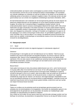 20
onderzoeksresultaten zijn daarom zeker overdraagbaar op andere scholen. Het gaat hierbij over
het samenwerken met het mbo om een doorlopende leerlijn te bewerkstelligen, het inschakelen
van culturele instellingen om onderwijs op maat aan te bieden en het starten van een leerplein om
zelfstandig werken te bevorderen en maatwerk mogelijk te maken. Dit onderzoek zal dan ook zeer
goed bruikbaar zijn voor scholen die vergelijkbare ontwikkelingen doormaken (Wardekker, 2007).
Dit interventieonderzoek is een onderdeel van de bovengenoemde grote lijn die wordt uitgezet; het
betreft een praktijkonderzoek van de brugklassen en omvat vrijwel de gehele populatie van de
brugklas. Op scholen die in overeenkomstige of vergelijkbare situaties verkeren, zijn de
onderzoeksresultaten daarom eveneens overdraagbaar (Baarda & De Goede, 2007). Elke school
heeft echter zijn eigen schoolcultuur met andere docenten en met een andere fysieke omgeving,
zodat er ongetwijfeld variaties in toepassingen nodig zullen zijn. Wel blijkt de beschreven formule
sterk, door diepgaand op antwoorden, meningen en handelen van brugklassers in te gaan en dit
als uitgangspunt van verdere vernieuwingen te laten dienen. En gemiddelde brugklassers op het
vmbo verschillen niet zo veel van elkaar in hun reacties. De steekproef vertoont bovendien een
sterke mate van validiteit, omdat leerlingen uit verschillende niveaus uit het vmbo bevraagd zijn
(inclusief de vakcollegeklassen).
4.3. Stapsgewijze aanpak
4.3.1. Opzet
De interventie speelt zich rondom de volgende begrippen in onderstaande volgorde af:
Oriënteren
(Vmbo)leerlingen in de brugklas zijn zich niet altijd bewust van hun talenten. Talent kun je pas
ontdekken als je kennis hebt gemaakt met bepaalde disciplines. De school is daarvoor vaak de
aangewezen plek. Daarom is een brugklasleerling ook oriënterend bezig: hij wil allerlei dingen
uitproberen. Dit is de reden waarom er een veelheid aan workshop keuzes wordt aangeboden met
bijbehorende presentaties, waardoor de leerlingen zich een beeld kunnen vormen wat de
verschillende activiteiten inhouden .
Bewust kiezen
Vaak spelen bij de keuze om iets uit te proberen allerlei factoren een rol b.v. wel of niet bij iemand
in de groep willen zitten of de stoerheid van een keuze. Er kan zelfs sprake zijn van een ‘negatieve’
keuze als de leerling de gekozen workshop als de minst erge ervaart. Realiteitszin en goed bij
zichzelf te rade gaan is soms ver te zoeken, zeker als je alleen maar wat vertelt over de keuzes en
niets laat zien. Om achter de motieven van de keuzes te komen, is daarom een vragenlijst
ontwikkeld die vraagt naar het ‘waarom’ van de keuze. Ook krijgen leerlingen videobeelden te zien
van de verschillende workshops om het bewust kiezen te vergemakkelijken. Leerlingen kunnen ook
naderhand nog schuiven met hun keuzes bij een goede motivatie, omdat het er even een nachtje
over slapen het bewust kiezen bevordert.
Reflecteren
Tijdens en na afloop van de workshops wordt met de leerlingen gecommuniceerd over hun
prestaties door de workshopleiders en de begeleiders. Ook worden de videobeelden getoond in de
eerstvolgende les die gemaakt zijn van de presentatie. De reacties van medeleerlingen zullen
meehelpen om bewustwording van talenten te realiseren.
Door middel van het invullen van een learner report kan veel informatie verkregen worden over hoe
leerlingen de workshops, de presentatie en de gesprekken hierover op de dag zelf hebben ervaren.
 