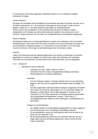 21
Er wordt bewust niet te lang nagepraat in klassikaal verband, om zo authentiek mogelijke
antwoorden te krijgen.
Verder oriënteren
De week voor sinterklaas wordt schriftelijk aan de leerlingen gevraagd of zij acties van plan zijn of
al hebben ondernomen n.a.v. de workshops. Overwegen ze op les te gaan, of zijn ze op les
gegaan; hebben ze b.v. een gitaar gekocht of gevraagd voor sinterklaas/kerst?
Tevens wordt in de muzieklessen na de workshops een carrousel van telkens 2 weken
aangeboden voor het spelen op instrumenten (keyboard, gitaar) en het componeren op de
computer. Zingen (met dans) en het maken van songteksten/raps wordt klassikaal aangeboden.
Keuze verdieping
De leerlingen hebben zich nu breed georiënteerd en mogen voor verdieping in een of meerdere
disciplines kiezen. Weer wordt naar een (korte) motivatie van hun keuze gevraagd. Zij mogen ook
een combinatie van disciplines kiezen, b.v. componeren en een rap maken, om zo een eigen
nummer te schrijven. Ook mogen zij samenwerkingsvormen met anderen zoeken.
Logboek
Tijdens het onderzoek wordt een logboek bijgehouden over reacties van leerlingen in de lessen,
gesprekken en overleg met collega’s en ondernomen acties naar aanleiding van voorlopige
uitkomsten van het onderzoek. De uitkomsten kunnen dienen als basis voor vervolgstappen.
4.3.2. Steekproef
 Betrokkenen bij het onderzoek:
o Leerlingen van klas 1 (basis, kader en vmbo-t )
o Coördinator Kunst & Cultuur en begeleidende collega’s workshops
o Workshopleiders en muziekschooldirecteur
Leerlingen:
o Van de 12 klassen hebben 11 klassen reacties vóór en na de workshops
gegeven. Een klas viel om organisatorische redenen weg (zie bijlage: 10.1
A+B).
o Aan een uitgebreider onderzoek hebben 8 klassen meegewerkt. Dit betreft
het invullen van de learner reportvragen (10.1 C). Bovendien hebben de
leerlingen uit deze klassen extra vragen gekregen in de loop van het
onderzoek (10.1 D). Deze steekproef van 8 klassen geeft een goed beeld
van de gemiddelde schoolpopulatie, te weten: 1 klas vmbo-t; 3
vakcollegeklassen (lwo, kader en vmbo-t leerlingen); 2 kaderklassen en 2
lwo-klassen.
Collega’s en workshopleiders:
o De collega’s hebben de workshopleiders geassisteerd en respons gegeven
over de workshops in een mondelinge of schriftelijke evaluatie.
o De workshopleiders: dezen zijn vooraf geïnformeerd over het doel en de
opzet van het onderzoek (10.3).
o De muziekschooldirecteur gaf tevens een workshop. Met hem zijn de 2
dagen apart nog eens grondig doorgesproken, samen met de Kunst &
Cultuur coördinator.
 