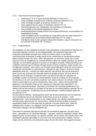 22
4.3.3. Instrumenten/verzamelde gegevens
 Verwerking 1
e
2
e
en 3
e
keuze workshop leerlingen in Excel (10.2).
 Korte schriftelijke motivatie keuze workshop vooraf door leerling (10.1 A).
 Korte schriftelijke terugblik op workshops achteraf (10.1 B).
 Extra uitgebreid learner-report van leerlingen achteraf (10.1 C).
 Kort klassengesprek over videobeelden van workshops en presentatie.
 Observatielijst workshopleider/begeleidende docent.
 Evaluatiegesprekken/-verslag achteraf met muziekschooldirecteur, workshopleiders en
begeleidende docenten.
 Korte schriftelijke reactie van leerlingen op vraag welke actie men heeft ondernomen
naar aanleiding van de workshops enkele weken later (10.1 D vraag 1).
 Kort learner report na een carrousel instrumenten bespelen, zang en componeren op
de computer in de lessen (10.1 D vraag 2).
4.3.4. Analysemethode
Het analyseren van een kwalitatief onderzoek is het systematisch en theoretiserend bewerken van
verzameld materiaal in het licht van de probleemstelling. Het verzameld materiaal is in dit
onderzoek hoofdzakelijk verkregen door middel van learner reports. In een learner
report beschrijven de lerenden op welke manier de les, de lesinhoud en de opdrachten hebben
geleid tot leerervaringen (De Groot, 1980). Alle gegevens van de learner reports zijn in Excel
ingevoerd. Door de mogelijkheid van verticaal selecteren bleek het mogelijk uitspraken van diverse
leerlingen op verschillende gebieden te sorteren en vervolgens te labelen. Dataverzameling is bij
kwalitatief onderzoek open en flexibel. Strenge voorstructurering en gesloten vragen worden over
het algemeen vermeden. Deze manier van informatie verzamelen geeft ruimte aan onvoorziene en
ongeplande verschijnselen en gebeurtenissen. Alhoewel de open vragen in de learner reports
afgebakend waren (b.v.: wat ben je te weten gekomen over jezelf en wat over de workshop?)
gaven zij toch een diversiteit aan informatie waaruit de labeling ontstond. De focus ligt op de
uitspraken van de leerlingen. In beperkte mate is ook gebruik gemaakt van uitspraken en
schriftelijke reacties van docenten en workshopleiders vooraf en na afloop van de workshops.
De bewerking in de vorm van labeling maakt een rode draad zichtbaar in de verhalen. Deze rode
draad is samenvattend van aard en abstraherend. Deze vormt – samen met de gekoppelde
gegevens uit het theoretisch kader en een veelheid aan uitspraken (thick description) – de
empirische onderzoeksresultaten. Daarnaast is incidenteel ook horizontaal geselecteerd: dat
betekent dat het hele verhaal van het begin tot het eind van een enkele leerling is gevolgd. Dit om
de – soms verrassende - ontwikkeling van een aantal leerlingen in beeld te brengen tijdens het
keuzeproces (10.4).
De interobserver reliability - waarbij gekeken wordt naar de betrouwbaarheid van het onderzoek
door verschillende mensen de uitkomsten te laten lezen en erover te oordelen – heeft
plaatsgevonden. Twee medestudenten en een collega hebben het volledige onderzoek gelezen en
als betrouwbaar gekenschetst. De ‘membercheck’, waarbij de leerling oordeelt of zijn/haar
aangehaalde citaten die in het onderzoek zijn gebruikt in de juiste context staan, heeft niet
plaatsgevonden omdat er van uitgegaan wordt dat de learner reports een bedoelde en
betrouwbare weergave van de werkelijkheid zijn.
Daarnaast is in beperkte mate gebruik gemaakt van kwantitatieve gegevens. Ook deze zijn in
Excel – gekoppeld aan de individuele leerlingen - ingevoerd, zodat een totaalbeeld ontstaat. Deze
gegevens geven de verhoudingen van absolute aantallen aan en worden niet bewerkt zoals in een
kwantitatief onderzoek gebruikelijk is met normen voor betrouwbaarheid en validiteit. Voor het
krijgen van een antwoord op de onderzoeksvraag is dit ook niet vereist. Deze gegevens beogen
 