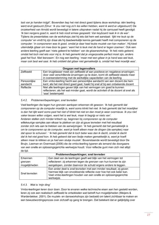 27
last van je handen krijgt!’. Bovendien liep het niet direct goed tijdens deze workshop: één leerling
werd eruit gestuurd (Onur: ‘ik zou niet nog zo'n les willen hebben, want ik werd er uitgestuurd’) De
onzekerheid van Arnold wordt bevestigd in latere uitspraken nadat hij de carrousel heeft gevolgd:
‘Ik ben nergens goed in, want ik heb nooit ermee gespeeld. Van keyboard raak ik in de war’.
Tijdens de presentaties van de workshops ziet hij iets dat hem wel aanstaat: ‘lijkt me leuk op de
computer’ en vindt hij zijn draai als hij daadwerkelijk kennis gemaakt heeft met componeren op de
computer: ‘in componeren was ik goed, omdat je daar heel leuke muziek van kan maken’. Hij kiest
uiteindelijk gitaar om mee door te gaan: ‘want het is leuk met de hand er tegen zoemen’. Ook een
andere leerling geeft aan ‘niets geleerd te hebben’ van de gitaarworkshop: ‘Ik heb niets geleerd,
omdat het toch niet iets voor mij is. Ik heb gemerkt dat je vingerpositie perfect moet zijn, anders
gaat het fout. Niet leerzaam’. En nog een leerling: ‘maar met een gitaar in je hand was wel leuk,
maar ook best wel saai. Ik heb ontdekt dat gitaar niet gemakkelijk is, omdat het heel moeilijk was’.
Omgaan met tegenvallers
Zelfbeeld Een brugklasser meet zijn zelfbeeld af aan positieve en negatieve ervaringen;
door veel verschillende ervaringen op te doen, komt dit zelfbeeld steeds meer
in overeenstemming met de werkelijke capaciteiten van de leerling
Persoonlijke
aandacht
Een vmbo-leerling hecht aan persoonlijke aandacht van een docent die hem
kent; als het niet direct goed gaat, haakt hij snel af bij een onbekende docent
Reflectie Niet alle leerlingen geven blijk van het vermogen om goed te kunnen
reflecteren; als het wat minder gaat, wordt de activiteit of de docent al snel als
‘saai’ bestempeld
5.4.2. Problemen/beperkingen; snel tevreden
Veel leerlingen die tegen hun grenzen aanlopen erkennen dit gewoon: ‘Ik heb gemerkt dat
componeren op de computer moeilijk is, want soms klinkt het niet. Ik heb gemerkt dat het moeilijker
is dan het lijkt want soms past het niet of klinkt het niet en dan moet je weer overnieuw. Ik zou niet
vaker lessen willen volgen, want het is wel leuk, maar ik begrijp er niets van’.
Anderen stellen zich minder kritisch op, beginnen bij componeren op de computer
willekeurige samples aan elkaar te plakken en zijn al gauw tevreden met het resultaat
zonder zich iets aan te trekken van de aanwijzingen: ‘Ik heb gemerkt dat het gemakkelijk is
om te componeren op de computer, want je hoeft alleen maar de dingen (de samples) naar
dat spoor te schuiven’. ‘ Ik heb gemerkt dat ik toch beter was dan ik dacht, omdat ik dacht
dat ik het niet goed kon. Ik heb geleerd dat een liedje maken gemakkelijk is, want je hoeft
alleen maar te klikken en je had een stukje muziek’. Bovenstaande wordt bevestigd door De
Bruijn, Leeman en Overmaat (2006) die de vmbo-leerling typeren als iemand die doorgaans
van een snelle en oplossingsgerichte werkwijze houdt. Voor reflectie gunt men zich niet altijd
de tijd.
Problemen/beperkingen; snel tevreden
Erkennen
grenzen
mogelijkheden
Een deel van de leerlingen geeft wel blijk van het vermogen tot
reflecteren: zij erkennen tegen de grenzen van hun kunnen te zijn
aangelopen, zonder daarvoor de schuld ergens anders te leggen.
Snel tevreden
Een ander deel is snel tevreden met een minder resultaat; zij geven
hiermee blijk van onvoldoende reflectie over hoe het ook beter kan.
Veel vmbo-leerlingen houden van een snelle en oplossingsgerichte
werkwijze.
5.4.3. Wat is ‘mijn ding’
Vmbo-leerlingen leren door doen. Door te ervaren welke technische eisen aan hen gesteld worden,
leren zij ook een realistisch zelfbeeld te ontwikkelen wat betreft hun mogelijkheden (Meijers &
Warderdekker, 2001). De muziek- en dansworkshops zijn bedoeld om talent zichtbaar te maken en
een bewustwordingsproces over zichzelf op gang te brengen. Dat betekent dat er gelijktijdig over
 