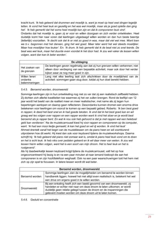 29
kracht kunt. ‘Ik heb geleerd dat drummen wel moeilijk is, want je moet op heel veel dingen tegelijk
letten. Ik vond het heel leuk en gezellig en het was wel moeilijk, maar als je goed oplette dan ging
het’. ‘Ik heb gemerkt dat het soms heel moeilijk kan zijn en dat ik componeren leuk vind’.
Ondanks dat het moeilijk is, gaan zij er voor en willen doorgaan en zich verder ontwikkelen. Heel
duidelijk komt hier naar voren dat leerlingen uitgedaagd willen worden en dan hun beste beentje
(letterlijk) voorzetten. ‘Ik dacht ook dat ik er niet zo goed in was, maar dat viel wel mee. Want toen
we b.v. begonnen met het dansen, ging het wel goed. Maar later werd het wel steeds moeilijker.
Maar hoe moeilijker hoe leuker’. En: ‘Ik drum. Ik heb gemerkt dat ik de beat niet zo snel leerde. De
beat was wel leuk, maar het duurde even voordat ik het door had. Ik zou wel vaker de lessen willen
volgen, want dan kan ik beter worden’.
De uitdaging
Het zoeken van
de grenzen
De leerlingen geven regelmatig aan dat zij hun grenzen willen verkennen; niet
alleen door verdieping van een bepaalde activiteit, maar ook door het verder
kijken waar ze nog meer goed in zijn.
Willen ‘leren’
ondanks
belemmeringen
Lang niet elke leerling laat zich afschrikken door de moeilijkheid van de
activiteit: sommigen gaan stug door, totdat zij hun doel bereikt hebben.
5.4.5. Beroemd worden, droomwereld
Sommige leerlingen zijn in hun ontwikkeling nog niet zo ver dat zij een realistisch zelfbeeld hebben.
Zij dichten zich allerlei kwaliteiten toe waarmee zij het ver zullen brengen. Rond de leeftijd van 12
jaar wordt het beeld van de realiteit meer en meer realistischer, met name als zij tegen hun
beperkingen aanlopen en daarop gaan reflecteren. Desondanks kunnen dromen een enorme drive
betekenen voor leerlingen om vooruit te komen op een bepaald gebied. Roberto: ‘Ik ben best goed
in rappen; ik deed het best snel en ik had goede teksten. Ik vind dat ik het best goed kan en wil
graag wel les volgen over rappen en een rapper worden want ik vind het stoer en je wordt best
beroemd als je rapper bent. En wat ik nou ook heb gehoord is dat je met rappen wel een heleboel
geld kan verdienen’. Na de muziekcarrousel kiest hij voor rappen en componeren op de computer,
want: ‘Ik had een mooi liedje gemaakt; ik kan het goed en wil dj worden. Ik vind het leuk’
Ahmed drentelt vanaf het begin van de muzieklessen om de piano heen en wil voortdurend
uitproberen hoe dit werkt. Hij kiest dan ook voor keyboard tijdens de muziekworkshops. Daarna
schrijft hij: ‘Ik heb geleerd dat piano niet zomaar wat is, omdat ik piano heel leuk vond om te doen
en het is echt leuk. Ik heb niks over pedalen geleerd en ik wil daar meer van weten. Ik zou wel
lessen hierin willen volgen, want het is een soort van mijn droom. Het is heel leuk en het is
rustgevend’.
Als hij daadwerkelijk lessen keyboard krijgt tijdens de muziekcarrousel, valt het op hoe
ongeconcentreerd hij bezig is en na een paar minuten al naar iemand toeloopt die aan het
componeren is en zijn hoofdtelefoon weghaalt. Ook na een paar waarschuwingen lukt het hem niet
zich op zijn spel te focussen. In latere lessen wordt dit wat beter.
Beroemd worden, droomwereld
Beroemd worden
Sommige leerlingen zien de mogelijkheden om beroemd te worden binnen
handbereik liggen; hoewel het niet altijd even realistisch is, betekent het wel
een drive om ergens goed in te willen worden.
Droomwereld
Bij een enkeling heeft zich een beeld gevormd van een droomwereld; zij
handelen er echter niet naar om deze droom te laten uitkomen; er wordt
duidelijk geen relatie gelegd tussen de droom en de inspanningen die
geleverd moeten worden om deze droom uit te laten komen.
5.4.6. Geduld en concentratie
 