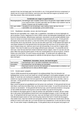 31
aansluit of niet; hoe het begin gaat, hoe het einde is, enz. Ik heb gemerkt dat als je componeert, je
steeds naar de muziek moet luisteren, want als je een ritme hebt dat nergens op aansluit, is het
hele ding verpest. Alles moet aansluiten op elkaar’.
Combinatie van vragen en goed luisteren
Nieuwsgierigheid De leerlingen laten duidelijk merken dat je met gerichte vragen stellen ver komt
en je veel kunt leren; dit werkt vaak beter dan het alleen maar luisteren naar de
docent. Zij geven aan dit moeilijk te vinden.
Zich open stellen
voor
Opvallend is dat de leerlingen vaak melding maken dat door het zich
openstellen voor aanwijzingen, je het verder brengt.
5.4.8. Realiteitszin, doorzetten, durven, dan komt het goed
Naast het zich openstellen voor, vragen naar, is realiteitszin, doorzetten en durven belangrijk om
iets te bereiken. Ensink, Hagenaars en Hoorn (2004) noemen als belangrijke doelstellingen van het
Kunst & Cultuuronderwijs: zelfvertrouwen opbouwen, bevorderen van een positief zelfbeeld, leren
risico’s te nemen en ervaren dat je iets kunt bereiken, dat je succesvol kunt zijn. ‘Ik heb gemerkt
dat rappen niet zomaar iets rijmen is, maar hard werken want ze ging uitleggen wat rappen was
met woorden die ik nog niet kende. Voor de rest was alles super leuk. Ik heb geleerd dat rappen uit
veel dingen bestaat en ik heb gemerkt dat ik het best goed doe want toen ik op het podium was,
was ik nergens bang voor; daarvoor was ik ook niet zenuwachtig. Ik zou wel les in rappen willen
hebben’. Door door te zetten kun je het nodige zelfvertrouwen opbouwen: ‘Ik verwachtte dat het
stom was, maar het was heel leuk omdat ik helemaal niet kon rappen, maar m’n rap was ook niet
goed. Maar toen ging het opeens goed. Ik heb over mezelf geleerd om niet op te geven, omdat ik
anders voor schut stond’. En soms moet je ook pijn lijden: ‘Ik merkte dat ik de volgende dag
spierpijn had want ik had erg doorgezet en oefende de hele tijd een ding en de dag erna kon ik
bijna niet lopen’.
Realiteitszin: doorzetten, durven, dan komt het goed
Hard werken Veel leerlingen zien in dat talent ontwikkelen hard werken is.
Doorzetten Zij onderkennen ook het belang van doorzetten.
Durven Daarnaast noemen zij durven als belangrijk om daadwerkelijk te ontdekken wat
je allemaal kunt en waar je talenten liggen.
5.4.9. Sociale aspect: spiegelen
Volman (2006) benadrukt het sociale aspect in de adolescentietijd. Door de interactie met
leeftijdgenoten vormen zij zich een beeld van zichzelf; leerlingen in de brugklas spiegelen zich aan
elkaar. Er wordt dan ook voortdurend vergeleken: ‘Ik heb gemerkt dat ik best mee kan doen met
anderen en nog een jongen kon het even goed als mij, want die jongen zat op drumles, maar nu
niet meer’. ‘Ik heb gemerkt dat mensen goed konden zingen omdat we allemaal een stukje solo
moesten zingen’.
Maar vooral het gevoel van gezelligheid van het samen zijn overheerst: ‘Ik heb gemerkt dat het wel
mijn ding is, want als je het alleen doet, zou ik het niet zo leuk vinden’. Ik vond het echt wel leuk: de
mensen en de kinderen’. ‘Ik heb gemerkt dat het leuk was, want ik had leuke kinderen in de groep’.
‘Ik heb ontdekt dat dansen heel erg leuk is want we hadden erg veel lol met de groep’.
De meisjes en de jongens geven er vaak de voorkeur aan gescheiden te werken; als een meisje
dan in een groep met breakdance terecht komt met overwegend jongens, is het in het begin wel
eng: ‘Ik heb gemerkt dat het super leuk was, maar aan het begin vond ik het best eng omdat we
met allemaal jongens waren en toen werd de groep daarna heel hecht. Ik dacht dat de jongens
stoer deden enzo, maar toen werden we echt goede vrienden. Het was een hechte band. Dit was
perfect en moet er echt vaker zijn. en ik wist niet dat ik kon breakdancen; ik wist niet dat ik zo lenig
was’. En een ander meisje in dezelfde groep: ’Ik heb geleerd dat je ook wel goed met jongens om
 