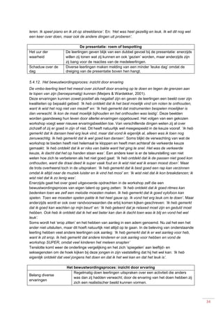 34
leren. Ik speel piano en ik zit op streetdance’. En: ‘Het was heel gezellig en leuk. Ik wil dit nog wel
een keer over doen, maar ook de andere dingen uit proberen’.
De presentatie: roem of bespotting
Het uur der
waarheid
De leerlingen geven blijk van een dubbel gevoel bij de presentatie: enerzijds
willen zij tonen wat zij kunnen en ook ‘gezien’ worden, maar anderzijds zijn
zij bang voor de reacties van de medeleerlingen.
Schaduw over de
dag
Diverse leerlingen maken melding van een minder ‘leuke dag’ omdat de
dreiging van de presentatie boven hen hangt.
5.4.12. Het bewustwordingsproces: inzicht door ervaring
De vmbo-leerling leert het meest over zichzelf door ervaring op te doen en tegen de grenzen aan
te lopen van zijn (beroepsmatig) kunnen (Meijers & Wardekker, 2001).
Deze ervaringen kunnen zowel positief als negatief zijn en geven de leerlingen een beeld over zijn
kwaliteiten op bepaald gebied: ‘Ik heb ontdekt dat ik het best moeilijk vind om noten te onthouden,
want ik wist het nog niet van mezelf’ en: ‘Ik heb gemerkt dat instrumenten bespelen moeilijker is
dan verwacht. Ik kon de maat moeilijk bijhouden en het onthouden was lastig’. Deze beelden
worden gaandeweg hun leven door allerlei ervaringen opgebouwd. Het volgen van een gekozen
workshop voegt weer nieuwe ervaringsbeelden toe. Van verschillende dingen weten zij al over
zichzelf of zij er goed in zijn of niet. Dit heeft natuurlijk wel meegespeeld in de keuze vooraf. ‘Ik heb
gemerkt dat ik dansen heel erg leuk vind, maar dat vond ik eigenlijk al, alleen was ik toen nog
zenuwachtig. Ik heb gemerkt dat ik wel goed kan dansen’. Soms blijkt de verwachting van wat de
workshop te bieden heeft niet helemaal te kloppen en heeft men achteraf de verkeerde keuze
gemaakt: ‘ik heb ontdekt dat ik er niks van bakte want het ging te snel. Het was de verkeerde
keuze, ik dacht dat het op handen staan was’. Een andere keer is er de teleurstelling van niet
weten hoe zich te verbeteren als het niet goed gaat: ‘Ik heb ontdekt dat ik de passen niet goed kon
onthouden, want die draai deed ik super vaak fout en ik wist niet wat ik eraan moest doen’. Maar
de trots overheerst toch in de uitspraken: ‘Ik heb gemerkt dat ik best goed een rap kan verzinnen
omdat ik altijd naar de muziek luister en ik vind het mooi’ en: ‘Ik wist niet dat ik kon breakdancen; ik
wist niet dat ik zo lenig was’.
Enerzijds gaat het over goed uitgevoerde opdrachten in de workshop zelf die een
bewustwordingsproces van eigen talent op gang zetten: ‘Ik heb ontdekt dat ik goed ritmes kan
bedenken toen we zelf een melodie moesten maken. Ik heb gemerkt dat ik goed xylofoon kan
spelen. Toen we moesten spelen pakte ik het heel gauw op. Ik vond het erg leuk om te doen’. Maar
anderzijds wordt er ook over randvoorwaarden die erbij komen kijken geschreven: ‘Ik heb gemerkt
dat ik goed kan wachten op mijn beurt’ en: ‘Ik heb geleerd dat je relaxed moet zijn en geduld moet
hebben. Ook heb ik ontdekt dat ik het wel beter kan dan ik dacht toen was ik blij en vond het wel
leuk’.
Soms wordt het ‘erop zitten’ en het hebben van aanleg in een adem genoemd. Nu zal het een het
ander niet uitsluiten, maar dit hoeft natuurlijk niet altijd op te gaan. In de beleving van onderstaande
leerling hebben veel andere leerlingen ook aanleg: ‘Ik heb gemerkt dat ik er wel aanleg voor heb,
want ik zit erop. Ik heb gemerkt dat andere kinderen er ook aanleg voor hebben en vond de
workshop SUPER, omdat veel kinderen het meteen snapten’
Tenslotte komt weer de onderlinge vergelijking en het zich ‘spiegelen’ aan leeftijd- en
seksegenoten om de hoek kijken bij deze jongen in zijn vaststelling dat hij het wel kan: ‘Ik heb
eigenlijk ontdekt dat veel jongens het doen en dat ik het wel kan en dat het leuk is’.
Het bewustwordingsproces: inzicht door ervaring
Belang diverse
ervaringen
Regelmatig doen leerlingen uitspraken over een activiteit die anders
was dan zij hadden verwacht; door de ervaring van het doen hebben zij
zich een realistischer beeld kunnen vormen.
 