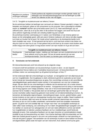 35
Negatieve én positieve
ervaringen belangrijk
Zowel positieve als negatieve ervaringen worden gemeld: beide zijn
belangrijk voor het bewustwordingsproces van de leerlingen op welk
terrein hun talenten al dan niet niet liggen.
5.4.13. Terugblik na muziekcarrousel van telkens 2 lessen
Na de workshops hebben de leerlingen een carrousel van telkens 2 lessen gevolgd in zingen, het
bespelen van keyboard, gitaar en het componeren op de computer. Hen is gevraagd te vertellen
waarin zij ‘achteraf’ dachten dat zij het beste waren (zie 5.2.3). Heel veel leerlingen zijn vol
zelfvertrouwen, zeker als ze al op les zitten of als anderen het zeggen; ook wordt het thuis wel
eens oefenen regelmatig vermeld; een enkeling twijfelt nog aan zichzelf.
De workshops brachten veel teweeg zo’n 3 weken voor Sinterklaas: er zijn diverse gitaren en
lessen op het verlanglijstje gezet: zelfs een piano! Anderen realiseren zich dat je niet alles tegelijk
kunt doen en houden het bij sport. De’ brede school’ gedachte en de doorlopende leerlijn komt
hierin duidelijk naar voren. ‘Ik heb gemerkt dat het leuk is, echt heel leuk omdat ik dan lekker me
ding kon doen en daar hou ik van. Ik heb geleerd dat je echt hard op de snaren moet drukken want
anders krijg je een stom geluid. Ik mag lessen nemen van mijn moeder en ik ga dat ook doen’.
Terugblik na muziekcarrousel van telkens 2 lessen
Doorlopende
leerlijn
Veel leerlingen maken melding van het kopen van een muziekinstrument en het
thuis oefenen en/of op les gaan. Dit kan de eerste aanzet zijn van een
doorlopende leerlijn. Ook het (weer) op dansles gaan wordt genoemd.
6. Conclusies van het onderzoek
Dit interventieonderzoek zocht het antwoord op de volgende vraag:
In hoeverre leidt het aanbieden van keuzeworkshops muziek en dans - en een beperkt
vervolgaanbod hiervan tijdens een 2-wekelijkse lessencarrousel - tot bewustwording en het
zichtbaar maken van aanwezig talent op dit gebied bij leerlingen uit klas 1?
Uit het onderzoek blijkt dat vmbo-leerlingen op muzikaal- en dansgebied zich niet altijd bewust zijn
van hun mogelijkheden. Een brugklasser is sterk oriënterend gericht en exploratie op een breed
terrein brengt een bewustwordingsproces op gang. Een voorzichtige conclusie is dat verschillende
vakcollegeleerlingen gestimuleerd moeten worden in het exploreren van voor hen onbekende
dingen. Bij een deel van de vmbo-leerlingen is reflectie niet de sterkste kant; dit is mede inherent
aan de drang om snel en oplossingsgericht te werken. Voorgaande komt tot uiting in snel tevreden
zijn of hoog opgeven over matige prestaties, maar ook in het al snel bestempelen van iets als ‘saai’
wanneer het te moeilijk is. Het grootste deel van de leerlingen geeft echter blijk van het juist
kunnen inschatten welke inspanning geleverd moet worden om tot talentontwikkeling te komen. Zij
benoemen als belangrijke eigenschappen: doorzettingsvermogen, durven, geduld hebben, goed
kunnen luisteren en een open en nieuwsgierige houding door vragen te stellen. Naast maatwerk en
plezier in de activiteit, blijkt met name de nieuwe sociale contacten daaromheen een enorme
stimulans te zijn om zich te willen ontwikkelen; samenwerken wordt als duidelijke meerwaarde
gezien. Zij geven dan ook duidelijk blijk van ‘honger naar meer’ van soortgelijke workshops en
velen willen naast verdieping, ook verbreding van hun talent. Brugklasleerlingen spiegelen zich aan
hun leeftijd- en vooral aan hun seksegenoten om zich een reëel zelfbeeld te vormen wat betreft
hun mogelijkheden en talenten; positieve feedback van hun medeleerlingen wordt hierbij als
belangrijk ervaren. Ook evaluatieve feedback van de eigen docenten en workshopleiders draagt
duidelijk bij aan de bewustwording van talent. Voor diverse leerlingen blijkt de presentatie van hun
talent een dubbel gevoel te geven in de vorm van podiumangst; achteraf is er wel opluchting en
trots als het goed is gegaan. Het aanbieden van de workshops muziek en dans hebben tot diverse
vervolgactiviteiten geleid zoals het kopen van een instrument, thuis oefenen en/of op les gaan.
 