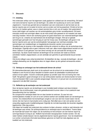 36
7. Discussie
7.1. Inleiding
Het onderzoek verliep over het algemeen zoals gepland en voldeed aan de verwachting. Dit betrof
met name de learner reports van de leerlingen. Zij vulden dit nauwkeurig en soms ook redelijk
uitgebreid in. Vooraf was gemeld dat zij meededen aan een onderzoek en dat het doel van de
learner reports was om te weten te komen wat zij vonden van het keuzeaanbod. Omdat zij het erg
naar hun zin hadden gehad, was er vrijwel niemand die er zich van af maakte. Het systematisch
boven tafel krijgen van reacties van de workshopleiders ging minder vanzelfsprekend. Dit kwam
enerzijds omdat met sommigen alleen via de mail contact was geweest en de meesten ook weer
snel weg moesten. Het én een workshop geven én goed observeren van vreemde leerlingen bleek
een brug te ver, ondanks de naamstickers die de leerlingen droegen. Wel zijn er globale
opmerkingen gemaakt over hoe het ging en wat het niveau was. De leerlingen zelf gaven in de
learner reports soms aan wat de workshopleider had gezegd over zijn/haar prestaties. Ook
opmerkingen van medeleerlingen en begeleidende docenten werden soms gemeld.
Opvallend was de stuwing in één bepaalde richting die ontstond na afloop van de workshops door
de leerlingen. Eigenlijk was er geen ontkomen meer aan: alles moest uitgeprobeerd worden en wel
direct. Daarom is ook gekozen voor een direct vervolg van de carrousel als vervolg op de
workshops. Op deze manier kwamen de leerlingen tot de conclusie dat nadat ze diverse
activiteiten hadden uitgeprobeerd, ze ook werkelijk een gerichte en gemotiveerde keuze konden
maken.
Ook bij de collega’s was volop tevredenheid. Zij beleefden de dag - evenals de leerlingen - als een
prettige afwisseling van de dagelijkse sleur en zagen elkaar op een geheel verrassende andere
manier.
7.2. Verloop en ontvangst van het onderzoek binnen de school
Dit interventieonderzoek vloeit voort uit de opdracht van de school om te onderzoeken of het
haalbaar is een Kunst & Cultuur leerplein te starten waarin de plaatselijke muziekschool een
actieve rol kan spelen. Vooraf is onderzoek gedaan op scholen waar men al ervaring hier mee
heeft. Het geheel is goed ontvangen en er zijn enthousiaste reacties van diverse kanten te horen.
Voor het leerplein K&C is een subsidie aangevraagd. Hiervoor is in januari een vrij concreet plan
uitgewerkt met alle K&C docenten.
7.3. Reflectie op de werkwijze van het onderzoek
Door de learner reports van de leerlingen is een duidelijk beeld ontstaan wat deze kinderen
beweegt. Hoe zij enthousiast, maar ook gedesillusioneerd kunnen raken in hun zoektocht naar
bewustwording van hun talenten.
De voorgenomen werkwijze bleek hier en daar barsten te vertonen. Zo was het voor
workshopleiders moeilijk om zich al na een ochtend werken een duidelijk beeld van de leerlingen te
vormen. De onbekendheid met de leerlingen zorgde er ook voor dat men moest roeien met de
riemen die men had en improvisatie soms nodig was. Niet altijd was er dan ook sprake van een
zorgvuldig opgebouwde moeilijkheidsgraad. Eigenlijk de normale lespraktijk die docenten dagelijks
tegenkomen. Elke dag anders.
Ook bleek het moeilijk het onderzoek door anderen te laten uitvoeren, omdat er veel interactie met
de leerlingen was vereist. De achtergrondkennis en werkwijze was te verschillend. Tevens bleek
de maximale tijd tussen het volgen van de workshop en het schrijven van een learner report bij
sommige klassen te lang te zijn. Wellicht had dit beter doorgesproken moeten worden. Om die
reden hebben enkele klassen niet de uitgebreide learner reports geschreven. Voor de totaalindruk
is er echter ruimschoots informatie beschikbaar gekomen en heeft het niets afgedaan aan de
kwaliteit van het onderzoek.
 