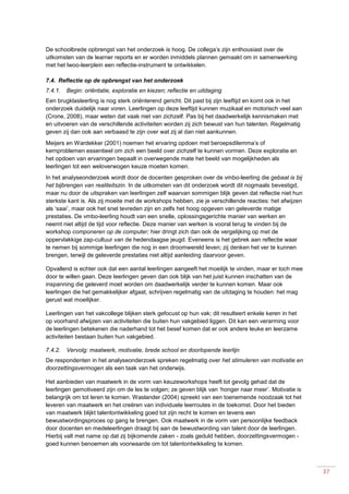 37
De schoolbrede opbrengst van het onderzoek is hoog. De collega’s zijn enthousiast over de
uitkomsten van de learner reports en er worden inmiddels plannen gemaakt om in samenwerking
met het lwoo-leerplein een reflectie-instrument te ontwikkelen.
7.4. Reflectie op de opbrengst van het onderzoek
7.4.1. Begin: oriëntatie, exploratie en kiezen; reflectie en uitdaging
Een brugklasleerling is nog sterk oriënterend gericht. Dit past bij zijn leeftijd en komt ook in het
onderzoek duidelijk naar voren. Leerlingen op deze leeftijd kunnen muzikaal en motorisch veel aan
(Crone, 2008), maar weten dat vaak niet van zichzelf. Pas bij het daadwerkelijk kennismaken met
en uitvoeren van de verschillende activiteiten worden zij zich bewust van hun talenten. Regelmatig
geven zij dan ook aan verbaasd te zijn over wat zij al dan niet aankunnen.
Meijers en Wardekker (2001) noemen het ervaring opdoen met beroepsdilemma’s of
kernproblemen essentieel om zich een beeld over zichzelf te kunnen vormen. Deze exploratie en
het opdoen van ervaringen bepaalt in overwegende mate het beeld van mogelijkheden als
leerlingen tot een weloverwogen keuze moeten komen.
In het analyseonderzoek wordt door de docenten gesproken over de vmbo-leerling die gebaat is bij
het bijbrengen van realiteitszin. In de uitkomsten van dit onderzoek wordt dit nogmaals bevestigd,
maar nu door de uitspraken van leerlingen zelf waarvan sommigen blijk geven dat reflectie niet hun
sterkste kant is. Als zij moeite met de workshops hebben, zie je verschillende reacties: het afwijzen
als ‘saai’, maar ook het snel tevreden zijn en zelfs het hoog opgeven van geleverde matige
prestaties. De vmbo-leerling houdt van een snelle, oplossingsgerichte manier van werken en
neemt niet altijd de tijd voor reflectie. Deze manier van werken is vooral terug te vinden bij de
workshop componeren op de computer; hier dringt zich dan ook de vergelijking op met de
oppervlakkige zap-cultuur van de hedendaagse jeugd. Eveneens is het gebrek aan reflectie waar
te nemen bij sommige leerlingen die nog in een droomwereld leven; zij denken het ver te kunnen
brengen, terwijl de geleverde prestaties niet altijd aanleiding daarvoor geven.
Opvallend is echter ook dat een aantal leerlingen aangeeft het moeilijk te vinden, maar er toch mee
door te willen gaan. Deze leerlingen geven dan ook blijk van het juist kunnen inschatten van de
inspanning die geleverd moet worden om daadwerkelijk verder te kunnen komen. Maar ook
leerlingen die het gemakkelijker afgaat, schrijven regelmatig van de uitdaging te houden: het mag
gerust wat moeilijker.
Leerlingen van het vakcollege blijken sterk gefocust op hun vak; dit resulteert enkele keren in het
op voorhand afwijzen van activiteiten die buiten hun vakgebied liggen. Dit kan een verarming voor
de leerlingen betekenen die naderhand tot het besef komen dat er ook andere leuke en leerzame
activiteiten bestaan buiten hun vakgebied.
7.4.2. Vervolg: maatwerk, motivatie, brede school en doorlopende leerlijn
De respondenten in het analyseonderzoek spreken regelmatig over het stimuleren van motivatie en
doorzettingsvermogen als een taak van het onderwijs.
Het aanbieden van maatwerk in de vorm van keuzeworkshops heeft tot gevolg gehad dat de
leerlingen gemotiveerd zijn om de les te volgen; ze geven blijk van ‘honger naar meer’. Motivatie is
belangrijk om tot leren te komen. Waslander (2004) spreekt van een toenemende noodzaak tot het
leveren van maatwerk en het creëren van individuele leerroutes in de toekomst. Door het bieden
van maatwerk blijkt talentontwikkeling goed tot zijn recht te komen en tevens een
bewustwordingsproces op gang te brengen. Ook maatwerk in de vorm van persoonlijke feedback
door docenten en medeleerlingen draagt bij aan de bewustwording van talent door de leerlingen.
Hierbij valt met name op dat zij bijkomende zaken - zoals geduld hebben, doorzettingsvermogen -
goed kunnen benoemen als voorwaarde om tot talentontwikkeling te komen.
 