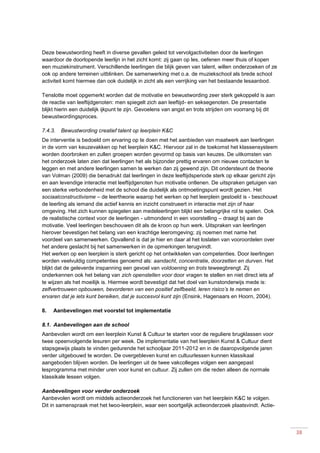 38
Deze bewustwording heeft in diverse gevallen geleid tot vervolgactiviteiten door de leerlingen
waardoor de doorlopende leerlijn in het zicht komt: zij gaan op les, oefenen meer thuis of kopen
een muziekinstrument. Verschillende leerlingen die blijk geven van talent, willen onderzoeken of ze
ook op andere terreinen uitblinken. De samenwerking met o.a. de muziekschool als brede school
activiteit komt hiermee dan ook duidelijk in zicht als een verrijking van het bestaande lesaanbod.
Tenslotte moet opgemerkt worden dat de motivatie en bewustwording zeer sterk gekoppeld is aan
de reactie van leeftijdgenoten: men spiegelt zich aan leeftijd- en seksegenoten. De presentatie
blijkt hierin een duidelijk ijkpunt te zijn. Gevoelens van angst en trots strijden om voorrang bij dit
bewustwordingsproces.
7.4.3. Bewustwording creatief talent op leerplein K&C
De interventie is bedoeld om ervaring op te doen met het aanbieden van maatwerk aan leerlingen
in de vorm van keuzevakken op het leerplein K&C. Hiervoor zal in de toekomst het klassensysteem
worden doorbroken en zullen groepen worden gevormd op basis van keuzes. De uitkomsten van
het onderzoek laten zien dat leerlingen het als bijzonder prettig ervaren om nieuwe contacten te
leggen en met andere leerlingen samen te werken dan zij gewend zijn. Dit ondersteunt de theorie
van Volman (2009) die benadrukt dat leerlingen in deze leeftijdsperiode sterk op elkaar gericht zijn
en aan levendige interactie met leeftijdgenoten hun motivatie ontlenen. De uitspraken getuigen van
een sterke verbondenheid met de school die duidelijk als ontmoetingspunt wordt gezien. Het
sociaalconstructivisme – de leertheorie waarop het werken op het leerplein gestoeld is - beschouwt
de leerling als iemand die actief kennis en inzicht construeert in interactie met zijn of haar
omgeving. Het zich kunnen spiegelen aan medeleerlingen blijkt een belangrijke rol te spelen. Ook
de realistische context voor de leerlingen - uitmondend in een voorstelling – draagt bij aan de
motivatie. Veel leerlingen beschouwen dit als de kroon op hun werk. Uitspraken van leerlingen
hierover bevestigen het belang van een krachtige leeromgeving; zij noemen met name het
voordeel van samenwerken. Opvallend is dat je hier en daar al het loslaten van vooroordelen over
het andere geslacht bij het samenwerken in de opmerkingen terugvindt.
Het werken op een leerplein is sterk gericht op het ontwikkelen van competenties. Door leerlingen
worden veelvuldig competenties genoemd als: aandacht, concentratie, doorzetten en durven. Het
blijkt dat de geleverde inspanning een gevoel van voldoening en trots teweegbrengt. Zij
onderkennen ook het belang van zich openstellen voor door vragen te stellen en niet direct iets af
te wijzen als het moeilijk is. Hiermee wordt bevestigd dat het doel van kunstonderwijs mede is:
zelfvertrouwen opbouwen, bevorderen van een positief zelfbeeld, leren risico’s te nemen en
ervaren dat je iets kunt bereiken, dat je succesvol kunt zijn (Ensink, Hagenaars en Hoorn, 2004).
8. Aanbevelingen met voorstel tot implementatie
8.1. Aanbevelingen aan de school
Aanbevolen wordt om een leerplein Kunst & Cultuur te starten voor de reguliere brugklassen voor
twee opeenvolgende lesuren per week. De implementatie van het leerplein Kunst & Cultuur dient
stapsgewijs plaats te vinden gedurende het schooljaar 2011-2012 en in de daaropvolgende jaren
verder uitgebouwd te worden. De overgebleven kunst en cultuurlessen kunnen klassikaal
aangeboden blijven worden. De leerlingen uit de twee vakcolleges volgen een aangepast
lesprogramma met minder uren voor kunst en cultuur. Zij zullen om die reden alleen de normale
klassikale lessen volgen.
Aanbevelingen voor verder onderzoek
Aanbevolen wordt om middels actieonderzoek het functioneren van het leerplein K&C te volgen.
Dit in samenspraak met het lwoo-leerplein, waar een soortgelijk actieonderzoek plaatsvindt. Actie-
 