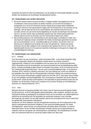 39
onderzoek kenmerkt zich door het onderzoeken van de praktijk en het herhaald bijstellen van deze
praktijk naar aanleiding van bevindingen die geëvalueerd worden..
8.2. Aanbevelingen voor verdere interventies
1. De learner reports rondom de Kunst & Cultuur 2-daagse hebben veel opgeleverd voor de
muzieklessen. Deze kunnen tijdens de eerste maanden van het komend schooljaar in
aangepaste vorm op de ELO eveneens worden ingezet bij de overige vakken beeldende
vorming en drama om een goed beeld te krijgen over het functioneren en de motivatie van de
leerlingen. Het zal daarmee de rol van zowel reflectie- als evaluatie-instrument kunnen
vervullen. Dit kan van pas komen bij de begeleiding van keuzes van leerlingen door docenten
(zie 8.3). Op deze manier raken de leerlingen gewend aan een werkhouding waarbinnen
reflectie past en kunnen de docenten zich een coachende rol eigen leren maken.
2. Als aanvulling daarop en als voorbereiding om een geheel eigen voorstelling te maken, kan
daarnaast een logboekje worden ontwikkeld. Dit moeten de leerlingen gedurende het werken
aan de voorbereidingen van de voorstelling altijd bij zich hebben; zij schrijven hierin hun
planning op en reflecteren op de doelen die al dan niet gehaald zijn. Tijdens een eerste
workshop voor de K&C collega’s is hier al aandacht aan besteed (zie 8.4.5 en 10.6). Het
logboekje geeft structuur en houvast aan docenten en leerlingen bij het geven en volgen van
competentiegericht onderwijs.
8.3. Aanbevelingen voor implementatie
8.3.1. Inleiding
Voor het starten van een vernieuwing – zoals het leerplein K&C - is een breed draagvlak nodig
binnen de organisatie. Ideaal is als initiatieven hiertoe bottom-up ontstaan waardoor
‘eigenaarschap’ ontstaat en men al bijstellend vorm kan geven aan de vernieuwing (Boonstra,
2010). Bovendien moet het docententeam zijn autonome positie binnen het klaslokaal prijs willen
geven, in breed schoolbelang willen denken en handelen (Vermeulen, 2010) en bereid zijn binnen
een ‘professionele leergemeenschap’ - die een grote verantwoordelijkheid krijgt - te functioneren
(Verbiest, 2010). Hiertoe is onderling vertrouwen, een open dialoog met ruimte voor reflectie en
een gedeelde visie nodig. Ook de schoolorganisatie moet lijnen uitzetten die overeenkomstig de
visie van de school vernieuwingen mogelijk maakt (Van der Hilst, 2011). Deze lijnen dienen helder
te zijn met duidelijke verantwoordelijkheden. Een vernieuwing zo neerzetten dat het een blijvend
succes wordt, vereist dat deze wordt ingebed in de organsiatie en geconcretiseerd wordt naar het
handelen van de docenten; hierbij is een creatieve en pro-actieve houding van schoolleiding én
docenten van belang (Waslander, 2011).
8.3.2. Visie
Allereerst vloeit de vernieuwing duidelijk voort uit een visie en daarmee samenhangende doelen
die de school zich tot 2012 heeft gesteld: talentontwikkeling, meer maatwerk, aandacht voor een
doorlopende leerlijn op pedagogisch én didactisch terrein en het stimuleren van zelfstandigheid en
zelfsturing van de leerling door het aanbieden van authentiek onderwijs in een krachtige
leeromgeving. Het starten van een K&C leerplein past binnen bovengenoemde visie en wordt door
het gehele K&C docententeam ondersteund.
De plannen om dit te realiseren, zijn door de geplande nieuwbouw van de muziekschool en de
daaruit voortvloeiende beschreven initiatieven in een stroomversnelling geraakt. De ‘brede
schoolgedachte’, waarin binnen- en buitenschoolse activiteiten elkaar ontmoeten, is omarmd.
Daarnaast heerst binnen het K&C docententeam al langere tijd de wens projectonderwijs te
realiseren door het vormgeven aan interdisciplinaire voorstellingen. De schoolleiding én het K&C
team zal voortdurend plannen en uitvoering moeten toetsen aan deze visie.
 