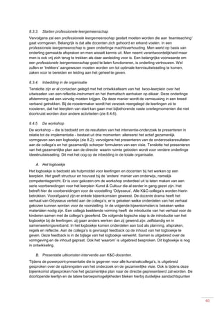 40
8.3.3. Starten professionele leergemeenschap
Vervolgens zal een professionele leergemeenschap gestart moeten worden die aan ‘teamteaching’
gaat vormgeven. Belangrijk is dat alle docenten zich gehoord en erkend voelen. In een
professionele leergemeenschap is geen onderlinge machtsverhouding. Men werkt op basis van
onderling gemaakte afspraken en men wisselt kennis uit. Men neemt verantwoordelijkheid maar
men is ook vrij zich terug te trekken als daar aanleiding voor is. Een belangrijke voorwaarde om
een professionele leergemeenschap goed te laten functioneren, is onderling vertrouwen. Wel
zullen er ‘trekkers’ aangewezen moeten worden om tot optimale kennisuitwisseling te komen,
zaken voor te bereiden en leiding aan het geheel te geven.
8.3.4. Inbedding in de organisatie
Tenslotte zijn er al contacten gelegd met het ontwikkelteam van het lwoo-leerplein over het
uitwisselen van een reflectie-instrument en het thematisch aanhaken op elkaar. Deze onderlinge
afstemming zal een vervolg moeten krijgen. Op deze manier wordt de vernieuwing in een breed
verband getrokken. Bij de roostermaker wordt het verzoek neergelegd de leerlingen zó te
roosteren, dat het leerplein van start kan gaan met bijbehorende vaste overlegmomenten die niet
doorkruist worden door andere activiteiten (zie 8.4.6).
8.4.5 De workshop
De workshop – die is bedoeld om de resultaten van het interventie-onderzoek te presenteren in
relatie tot de implementatie - bestaat uit drie momenten: allereerst het actief gezamenlijk
vormgeven aan een logboekje (zie 8.2); vervolgens het presenteren van de onderzoeksresultaten
aan de collega’s en het gezamenlijk scherper formuleren van een visie. Tenslotte het presenteren
van het gezamenlijke plan aan de directie waarin ruimte geboden wordt voor verdere onderlinge
ideeënuitwisseling. Dit met het oog op de inbedding in de totale organisatie.
A. Het logboekje
Het logboekje is bedoeld als hulpmiddel voor leerlingen en docenten bij het werken op een
leerplein. Het geeft structuur en houvast bij de ‘andere’ manier van onderwijs, namelijk
competentiegericht. Er is voor gekozen om de workshop onderdeel uit te laten maken van een
serie voorbereidingen voor het leerplein Kunst & Cultuur die al eerder in gang gezet zijn. Het
betreft hier de voorbereidingen voor de voostelling ‘Odysseus’. Alle K&C-collega’s worden hierin
betrokken. Voorafgaand zijn er enkele bijeenkomsten geweest. De docente drama heeft het
verhaal van Odysseus verteld aan de collega’s; er is gekeken welke onderdelen van het verhaal
gekozen kunnen worden voor de voorstelling. In de volgende bijeenkomsten is bekeken welke
materialen nodig zijn. Een collega beeldende vorming heeft de introductie van het verhaal voor de
kinderen samen met de collega’s geoefend. De volgende logische stap is de introductie van het
logboekje bij de leerlingen: zij gaan anders werken dan zij gewend zijn: zelfstandig en in
samenwerkingsverband. In het logboekje komen onderdelen aan bod als planning, afspraken,
regels en reflectie. Aan de collega’s is gevraagd feedback op de inhoud van het logboekje te
geven. Deze feedback is in de bijlage van het logboekje verwerkt. Samen is uitgebreid over de
vormgeving en de inhoud gepraat. Ook het ‘waarom’ is uitgebreid besproken. Dit logboekje is nog
in ontwikkeling.
B. Presentatie uitkomsten interventie aan K&C-docenten.
Tijdens de powerpoint-presentatie die is gegeven voor alle kunstvakcollega’s, is uitgebreid
gesproken over de opbrengsten van het onderzoek en de gezamenlijke visie. Ook is tijdens deze
bijeenkomst afgesproken hoe het gezamenlijke plan naar de directie gepresenteerd zal worden. De
doorlopende leerlijn en de latere beroepsmogelijkheden bleken hierbij duidelijke aandachtspunten
 
