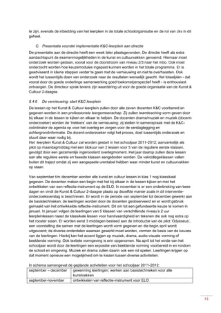 41
te zijn, evenals de inbedding van het leerplein in de totale schoolorganisatie en de rol van ckv in dit
geheel.
C. Presentatie voorstel implementatie K&C-leerplein aan directie
De presentatie aan de directie heeft een week later plaatsgevonden. De directie heeft als extra
aandachtspunt de examenmogelijkheden in de kunst en cultuurvakken genoemd. Hiernaar moet
onderzoek worden gedaan, vooral voor de doorstroom van niveau 2/3 naar het mbo. Ook moet
onderzocht worden hoe keuzemodules ingepast kunnen worden in het totale programma. Er is
geadviseerd in kleine stappen verder te gaan met de vernieuwing en niet te overhaasten. Ook
wordt het tussentijds doen van onderzoek naar de resultaten wenselijk geacht. Het totaalplan - dat
vooral door de goede onderlinge samenwerking goed toekomstperspectief heeft - is enthousiast
ontvangen. De directeur sprak tevens zijn waardering uit voor de goede organisatie van de Kunst &
Cultuur 2-daagse.
8.4.6 De vernieuwing: start K&C leerplein
De lessen op het Kunst & Cultuur leerplein zullen door alle zeven docenten K&C voorbereid en
gegeven worden in een professionele leergemeenschap. Zij zullen teamteaching vorm geven door
bij elkaar in de lessen te kijken en elkaar te helpen. De docenten drama/muziek en muziek (docent-
onderzoeker) worden de ‘trekkers’ van de vernieuwing; zij stellen in samenspraak met de K&C-
coördinator de agenda op voor het overleg en zorgen voor de verslaglegging en
achtergrondinformatie. De docent-onderzoeker volgt het proces, doet tussentijds onderzoek en
stuurt daar waar nodig bij.
Het leerplein Kunst & Cultuur zal worden gestart in het schooljaar 2011-2012; aanvankelijk als
pilot op maandagmiddag met een blokuur van 2 lessen voor 5 van de reguliere eerste klassen,
gevolgd door een gezamenlijk ingeroosterd overlegmoment. Het jaar daarop zullen deze lessen
aan alle reguliere eerste en tweede klassen aangeboden worden. De vakcollegeklassen vallen
buiten dit traject omdat zij een aangepaste urentabel hebben waar minder kunst en cultuurvakken
op staan.
Van september t/m december worden alle kunst en cultuur lessen in klas 1 nog klassikaal
gegeven. De docenten maken een begin met het bij elkaar in de lessen kijken en met het
ontwikkelen van een reflectie-instrument op de ELO. In november is er een onderbreking van twee
dagen en vindt de Kunst & Cultuur 2-daagse plaats op dezelfde manier zoals in dit interventie-
onderzoeksverslag is beschreven. Er wordt in de periode van september tot december gewerkt aan
de basistechnieken; de leerlingen worden door de docenten geobserveerd en er wordt gebruik
gemaakt van het ontwikkelde reflectie-instrument. Dit om tot een gefundeerde keuze te komen in
januari. In januari volgen de leerlingen van 5 klassen van verschillende niveau’s 2 uur
leerpleinlessen naast de klassikale lessen voor handvaardigheid en tekenen die ook nog extra op
het rooster staan. Er worden eerst 3 middagen besteed aan de introductie van de pilot ‘Odysseus’,
een voorstelling die samen met de leerlingen wordt vorm gegeven en die begin april wordt
uitgevoerd; de diverse onderdelen waaraan gewerkt moet worden, vormen de basis van de keuzes
van de leerlingen. Hierbij kan het accent liggen op muziek, drama, audio-visuele vorming of
beeldende vorming. Ook textiele vormgeving is erin opgenomen. Na april tot het einde van het
schooljaar wordt door de leerlingen een expositie van beeldende vorming voorbereid in en rondom
de school en omgeving. Muziek en drama zullen daarin ook een rol spelen. Leerlingen krijgen op
dat moment opnieuw een mogelijkheid om te kiezen tussen diverse activiteiten.
In schema samengevat de geplande activiteiten voor het schooljaar 2011-2012:
september – december gewenning leerlingen; werken aan basistechnieken voor alle
kunstvakken
september-november ontwikkelen van reflectie-instrument voor ELO
 
