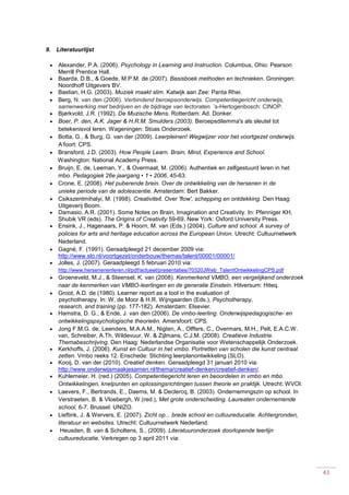 43
9. Literatuurlijst
 Alexander, P.A. (2006). Psychology in Learning and Instruction. Columbus, Ohio: Pearson
Merrill Prentice Hall.
 Baarda, D.B., & Goede, M.P.M. de (2007). Basisboek methoden en technieken. Groningen:
Noordhoff Uitgevers BV.
 Bastian, H.G. (2003). Muziek maakt slim. Katwijk aan Zee: Panta Rhei.
 Berg, N. van den (2006). Verbindend beroepsonderwijs. Competentiegericht onderwijs,
samenwerking met bedrijven en de bijdrage van lectoraten. ’s-Hertogenbosch: CINOP.
 Bjørkvold, J.R. (1992). De Muzische Mens. Rotterdam: Ad. Donker.
 Boer, P. den, A.K. Jager & H.R.M. Smulders (2003). Beroepsdilemma's als sleutel tot
betekenisvol leren. Wageningen: Stoas Onderzoek.
 Botta, G., & Burg, G. van der (2009). Leerpleinen! Wegwijzer voor het voortgezet onderwijs.
A’foort: CPS.
 Bransford, J.D. (2003). How People Learn. Brain, Mind, Experience and School.
Washington: National Academy Press.
 Bruijn, E. de, Leeman, Y., & Overmaat, M. (2006). Authentiek en zelfgestuurd leren in het
mbo. Pedagogiek 26e jaargang • 1 • 2006, 45-63.
 Crone, E. (2008). Het puberende brein. Over de ontwikkeling van de hersenen in de
unieke periode van de adolescentie. Amsterdam: Bert Bakker.
 Csikszentmihalyi, M. (1998). Creativiteit. Over 'flow', schepping en ontdekking. Den Haag:
Uitgeverij Boom.
 Damasio, A.R. (2001). Some Notes on Brain, Imagination and Creativity. In: Pfenniger KH,
Shubik VR (eds). The Origins of Creativity 59-69. New York: Oxford University Press.
 Ensink, J., Hagenaars, P. & Hoorn, M. van (Eds.) (2004). Culture and school. A survey of
policies for arts and heritage education across the European Union. Utrecht: Cultuurnetwerk
Nederland.
 Gagné, F. (1991). Geraadpleegd 21 december 2009 via:
http://www.slo.nl/voortgezet/onderbouw/themas/talent/00001/00001/
 Jolles, J. (2007). Geraadpleegd 5 februari 2010 via:
http://www.hersenenenleren.nl/pdf/actueel/presentaties/70320JWeb_TalentOntwikkelingCPS.pdf
 Groeneveld, M.J., & Steensel, K. van (2008). Kenmerkend VMBO, een vergelijkend onderzoek
naar de kenmerken van VMBO-leerlingen en de generatie Einstein. Hilversum: Hiteq.
 Groot, A.D. de (1980). Learner report as a tool in the evaluation of
psychotherapy. In: W. de Moor & H.R. Wijngaarden (Eds.), Psychotherapy,
research, and training (pp. 177-182). Amsterdam: Elsevier.
 Hamstra, D. G., & Ende, J. van den (2006). De vmbo-leerling. Onderwijspedagogische- en
ontwikkelingspsychologische theorieën. Amersfoort: CPS.
 Jong F.M.G. de, Leenders, M.A.A.M., Nigten, A., Olffers, C., Overmars, M.H., Pelt, E.A.C.W.
van, Schreiber, A.Th, Wildevuur, W. & Zijlmans, C.J.M. (2008). Creatieve Industrie.
Themabeschrijving. Den Haag: Nederlandse Organisatie voor Wetenschappelijk Onderzoek.
 Kerkhoffs, J. (2006). Kunst en Cultuur in het vmbo. Portretten van scholen die kunst centraal
zetten. Vmbo reeks 12. Enschede: Stichting leerplanontwikkeling (SLO).
 Kooij, D. van der (2010). Creatief denken. Geraadpleegd 31 januari 2010 via:
http://www.onderwijsmaakjesamen.nl/thema/creatief-denken/creatief-denken/.
 Kuhlemeier, H. (red.) (2005). Competentiegericht leren en beoordelen in vmbo en mbo.
Ontwikkelingen, knelpunten en oplossingsrichtingen tussen theorie en praktijk. Utrecht: WVOI.
 Laevers, F., Bertrands, E., Daems, M. & Declercq, B. (2003). Ondernemingszin op school. In
Verstraeten, B. & Vloebergh, W.(red.), Met grote onderscheiding. Laureaten ondernemende
school, 6-7. Brussel: UNIZO.
 Lieftink, J. & Wervers, E. (2007). Zicht op... brede school en cultuureducatie. Achtergronden,
literatuur en websites. Utrecht: Cultuurnetwerk Nederland.
 Heusden, B. van & Scholtens, S., (2009). Literatuuronderzoek doorlopende leerlijn
cultuureducatie. Verkregen op 3 april 2011 via:
 