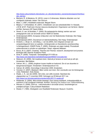 44
http://www.cultuurnetwerk.nl/producten_en_diensten/eerdere_evenementen/papers/VanHeus
den_def.doc
 Marzano, R., & Miedema, W. (2010). Leren in 5 dimensies. Moderne didactiek voor het
voortgezet onderwijs. Assen: Van Gorcum.
 Maso, I. (1987 ) Kwalitatief onderzoek. Meppel: Boom.
 Meijers, F. & Wardekker, W. (2001). Ontwikkelen van een arbeidsidentiteit. In: Kessels,
J.W.M. & R.F. Poell (red.) Human resource development. Organiseren van het leren. Alphen
a/d Rijn: Samsom HD Tjeenk Willink.
 Oenen, S. van, & Studulski, F. (2005). De pedagogische dialoog: werken aan een
pedagogische visie van de brede school. NIZW en Sardes.
 Onderwijsraad (2003). Europese richtpunten voor het Nederlandse Onderwijs. Den Haag:
Onderwijsraad.
 Onderwijsraad (2007). Doorstroom en talentontwikkeling. Den Haag: Onderwijsraad.
 Onstenk, J., Bruijn, E., de & Berg, J. van de (2004). Een integraal concept van
competentiegericht leren en opleiden. Achtergronden en theoretische verantwoording.
’s-Hertogenbosch: CINOP.Ponte, P. (2005). Onderwijs van eigen makelij. Procesboek
actieonderzoek in scholen en opleidingen. Soest: uitgeverij Nelissen.
 Runco, M. A. (2007). Creativity. Theories and Themes: research, development and practice.
Burlington MA: Elsevier Academic Press.
 Smet, P. (2009). Toespraak. Geraadpleegd 27/11/09 via
http://www.ond.vlaanderen.be/beleid/toespraak/090527-innovatie.htm
 Sitskoorn, M. (2008). Het maakbare brein. Gebruik je hersens en word wie je wilt zijn.
Amsterdam: Bert Bakker.
 Volman, M.L.L., (2006).Jongleren tussen traditie en toekomst. De rol van docenten in
leergemeenschappen. Amsterdam: Onderwijscentrum VU.
 Volman, M. (2009). Hoorcollege 4 december 2009. Amsterdam.
 Voncken, E. (2007). Maatwerk: Meer ruimte voor leren. Een voorstudie voor de Adviesgroep
vmbo. Rotterdam: Actis Advies.
 Waals, J., K., van der (2009). Het vmbo, een stille revolutie. Openbare les
uitgesproken op 11 november 2009. Verkregen op 20 februari 2011 via:
http://www.hva.nl/onderzoek/documenten/ol24-091111-waals.pdf
 Waslander, S. (2004). Wat scholen beweegt. Over massa-maatwerk, onderwijspraktijk en
examens in het voortgezet onderwijs. Arnhem: Stichting Cito Instituut voor Toetsontwikkeling.
 Wervers, E, (2008). Zicht op…cultuureducatie in de brede school, handreikingen en
praktijkervaringen. Cultuurnetwerk Nederland.
 Wester, F. (1995). Strategieën voor Kwalitatief Onderzoek. Bussum: Coutinho.
 