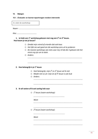 45
10. Bijlagen
10.1. Evaluatie- en learner-reportvragen rondom interventie
Naam : …………………………………………………………………………………………………………………….
Klas: …………………………………….
1. Je hebt een 1e
workshop gekozen met nog een 2e
en 3e
keuze.
Hoe kwam je tot je keuze?
o Omdat mijn vriend of vriendin dat ook koos
o Het lijkt me wel goed om die workshop eens uit te proberen
o De meeste workshops zijn niets voor mij; ik heb die 3 gekozen die het
minst erg zijn om te doen
o Anders:
…………………………………………………………………………………………………………
…………………………………………………………………………………………………………
2. Hoe belangrijk is je 1e
keuze
o Heel belangrijk, mijn 2e
en 3e
keuze wil ik niet
o Maakt niet zo uit: mijn 2e of 3e
keuze is ook leuk
o Anders:
………………………………………………………………………………………………
….…………………………………………………………………………………………..
3. Ik wil weten of ik wel aanleg heb voor
o 1e
keuze (naam workshop):
…………………………………………………………..
Want
……………………………………………………………………………………………..
………………………………………………………………………………………………
o 2e
keuze (naam workshop):
……………………………………………………………
Want
………………………………………………………………………………………….....
………………………………………………………………………………………………
A: vóór de workshop
 