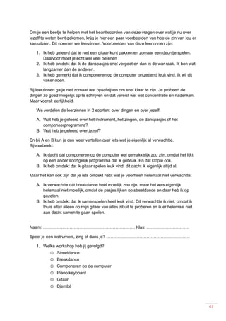 47
Om je een beetje te helpen met het beantwoorden van deze vragen over wat je nu over
jezelf te weten bent gekomen, krijg je hier een paar voorbeelden van hoe de zin van jou er
kan uitzien. Dit noemen we leerzinnen. Voorbeelden van deze leerzinnen zijn:
1. Ik heb geleerd dat je niet een gitaar kunt pakken en zomaar een deuntje spelen.
Daarvoor moet je echt wel veel oefenen
2. Ik heb ontdekt dat ik de danspasjes snel vergeet en dan in de war raak. Ik ben wat
langzamer dan de anderen.
3. Ik heb gemerkt dat ik componeren op de computer ontzettend leuk vind. Ik wil dit
vaker doen.
Bij leerzinnen ga je niet zomaar wat opschrijven om snel klaar te zijn. Je probeert de
dingen zo goed mogelijk op te schrijven en dat vereist wel wat concentratie en nadenken.
Maar vooral: eerlijkheid.
We verdelen de leerzinnen in 2 soorten: over dingen en over jezelf.
A. Wat heb je geleerd over het instrument, het zingen, de danspasjes of het
componeerprogramma?
B. Wat heb je geleerd over jezelf?
En bij A en B kun je dan weer vertellen over iets wat je eigenlijk al verwachtte.
Bijvoorbeeld:
A. Ik dacht dat componeren op de computer wel gemakkelijk zou zijn, omdat het lijkt
op een ander soortgelijk programma dat ik gebruik. En dat klopte ook.
B. Ik heb ontdekt dat ik gitaar spelen leuk vind; dit dacht ik eigenlijk altijd al.
Maar het kan ook zijn dat je iets ontdekt hebt wat je voorheen helemaal niet verwachtte:
A. Ik verwachtte dat breakdance heel moeilijk zou zijn, maar het was eigenlijk
helemaal niet moeilijk, omdat de pasjes lijken op streetdance en daar heb ik op
gezeten.
B. Ik heb ontdekt dat ik samenspelen heel leuk vind. Dit verwachtte ik niet, omdat ik
thuis altijd alleen op mijn gitaar van alles zit uit te proberen en ik er helemaal niet
aan dacht samen te gaan spelen.
Naam: ………………………………………………………… Klas: .…………………………
Speel je een instrument, zing of dans je? ……………………………………………………
1. Welke workshop heb jij gevolgd?
o Streetdance
o Breakdance
o Componeren op de computer
o Piano/keyboard
o Gitaar
o Djembé
 