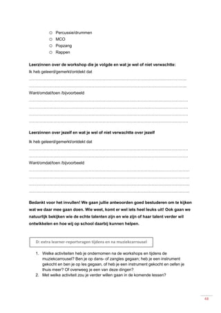 48
o Percussie/drummen
o MCO
o Popzang
o Rappen
Leerzinnen over de workshop die je volgde en wat je wel of niet verwachtte:
Ik heb geleerd/gemerkt/ontdekt dat
……………………………………………………………………………………………………..
……………………………………………………………………………………………………..
Want/omdat/toen /bijvoorbeeld
………………………………………………………………………………………………………
………………………………………………………………………………………………………
………………………………………………………………………………………………………
………………………………………………………………………………………………………
Leerzinnen over jezelf en wat je wel of niet verwachtte over jezelf
Ik heb geleerd/gemerkt/ontdekt dat
………………………………………………………………………………………………………
………………………………………………………………………………………………………
Want/omdat/toen /bijvoorbeeld
……………………………………………………………………………………………………….
……………………………………………………………………………………………………….
……………………………………………………………………………………………………….
……………………………………………………………………………………………………….
Bedankt voor het invullen! We gaan jullie antwoorden goed bestuderen om te kijken
wat we daar mee gaan doen. Wie weet, komt er wel iets heel leuks uit! Ook gaan we
natuurlijk bekijken wie de echte talenten zijn en wie zijn of haar talent verder wil
ontwikkelen en hoe wij op school daarbij kunnen helpen.
1. Welke activiteiten heb je ondernomen na de workshops en tijdens de
muziekcarrousel? Ben je op dans- of zangles gegaan; heb je een instrument
gekocht en ben je op les gegaan, of heb je een instrument gekocht en oefen je
thuis meer? Of overweeg je een van deze dingen?
2. Met welke activiteit zou je verder willen gaan in de komende lessen?
D: extra learner-reportvragen tijdens en na muziekcarrousel
 