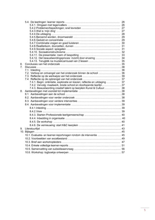 5
5.4. De leerlingen: learner reports ……………………………………………………… 26
5.4.1. Omgaan met tegenvallers ……………………………………………………. 26
5.4.2.Problemen/beperkingen; snel tevreden …………………………………….. 27
5.4.3.Wat is ‘mijn ding’ ………………………………………………………………. 27
5.4.4.De uitdaging ……………………………………………………………………. 28
5.4.5.Beroemd worden, droomwereld ……………………………………………… 29
5.4.6.Geduld en concentratie ……………………………………………………….. 29
5.4.7.Combinatie vragen en goed luisteren ……………………………………….. 30
5.4.8.Realiteitszin, doorzetten, durven …………………………………………….. 31
5.4.9.Sociale aspect: spiegelen …………………………………………………….. 31
5.4.10. Sociaalconstructivisme ……………………………………………………… 32
5.4.11. De presentatie: roem of bespotting ……………………………………….. 33
5.4.12. Het bewustwordingsproces: inzicht door ervaring ………………………. 34
5.4.13. Terugblik na muziekcarrousel van 2 lessen ……………………………… 35
6. Conclusies van het onderzoek ……………………………………………………………. 35
7. Discussie ……………………………………………………………………………………..38
7.1. Inleiding ……………………………………………………………………………….. 36
7.2. Verloop en ontvangst van het onderzoek binnen de school …………………….. 36
7.3. Reflectie op de werkwijze van het onderzoek ……….……………………………. 39
7.4. Reflectie op de opbrengst van het onderzoek ……………………………………. 37
7.4.1. Begin: oriëntatie, exploratie en kiezen; reflectie en uitdaging …………… 37
7.4.2. Vervolg: maatwerk, brede school en doorlopende leerlijn…………………..37
7.4.3. Bewustwording creatief talent op leerplein Kunst & Cultuur……………… 38
8. Aanbevelingen met voorstel tot implementatie …………………………………………..38
8.1. Aanbevelingen aan de school ………………………………………………………..38
8.2. Aanbevelingen voor verder onderzoek …………………………………………….. 38
8.3. Aanbevelingen voor verdere interventies ………………………………………….. 39
8.4. Aanbevelingen voor implementatie ………………………………………………….39
8.4.1.Inleiding ………………………………………………………………………….. 39
8.4.2.Visie ……………………………………………………………………………… 39
8.4.3. Starten Professionele leerlgemeenschap …………………………………… 40
8.4.4. Inbedding in organisatie ……………………………………………………….. 40
8.4.5. De workshop …………………………………………………………………… 40
8.4.6. De vernieuwing: start K&C leerplein …………………………………………. 41
9. Literatuurlijst ………………………………………………………………………………… 43
10. Bijlagen ……………………………………………………………………………………….45
10.1. Evaluatie- en learner-reportvragen rondom de interventie ……………………… 45
10.2. Voorbeelden van excelbestand ……………………………………………………..49
10.3. Brief aan workshopleiders …………………………………………………………. 47
10.4. Enkele volledige learner-reports …………………………………………………… 51
10.5. Samenvatting van subsidieaanvraag ……………………………………………… 56
10.6. Workshop: logboekje ontwerpen …………………………………………………… 57
 