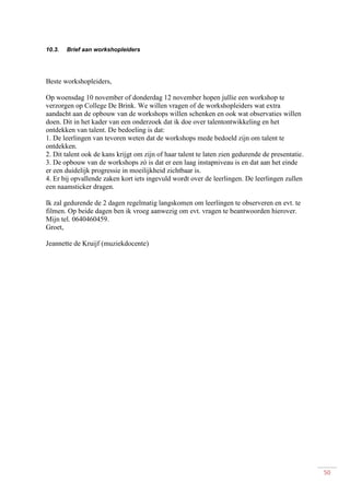 50
10.3. Brief aan workshopleiders
Beste workshopleiders,
Op woensdag 10 november of donderdag 12 november hopen jullie een workshop te
verzorgen op College De Brink. We willen vragen of de workshopleiders wat extra
aandacht aan de opbouw van de workshops willen schenken en ook wat observaties willen
doen. Dit in het kader van een onderzoek dat ik doe over talentontwikkeling en het
ontdekken van talent. De bedoeling is dat:
1. De leerlingen van tevoren weten dat de workshops mede bedoeld zijn om talent te
ontdekken.
2. Dit talent ook de kans krijgt om zijn of haar talent te laten zien gedurende de presentatie.
3. De opbouw van de workshops zó is dat er een laag instapniveau is en dat aan het einde
er een duidelijk progressie in moeilijkheid zichtbaar is.
4. Er bij opvallende zaken kort iets ingevuld wordt over de leerlingen. De leerlingen zullen
een naamsticker dragen.
Ik zal gedurende de 2 dagen regelmatig langskomen om leerlingen te observeren en evt. te
filmen. Op beide dagen ben ik vroeg aanwezig om evt. vragen te beantwoorden hierover.
Mijn tel. 0640460459.
Groet,
Jeannette de Kruijf (muziekdocente)
 