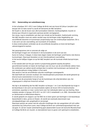 56
10.5. Samenvatting van subsidieaanvraag
In het schooljaar 2011-2012 start College de Brink met een Kunst & Cultuur Leerplein voor
leerjaar één en twee (vanaf nu wordt dit benoemd als K&C leerplein).
Dit houdt in, dat de lessen voor alle kunstvakken (tekenen, handvaardigheid, muziek en
drama) qua inhoud en organisatie opnieuw worden vormgegeven.
Een nieuw, nog te ontwikkelen vak doet zijn intrede op het leerplein: Audiovisuele vorming.
Het K&C leerplein moet een atelier worden waar de leerlingen onder begeleiding van
verschillende docenten en kunstenaars projectmatig naar een eindresultaat toewerken. Dit is
in de vorm van een voorstelling, een kunstwerk of installatie.
In deze eindresultaten verbinden we de verschillende disciplines en leren de leerlingen
vakoverstijgend te werken.
Het jaarprogramma ziet er concreet als volgt uit:
De leerlingen krijgen een introductie in de kunstvakken in de vorm van een
Kunst en Cultuur 2-daagse. In deze twee dagen maken de leerlingen actief kennis met diverse
kunstuitingen. Daarnaast bezoeken ze een interdisciplinaire voorstelling.
In het eerste halfjaar krijgen ze op het K&C leerplein van elk kunstvak enkele basisprincipes
mee.
In het tweede deel van het jaar wordt er projectmatig gewerkt waarbij disciplines
gecombineerd worden en kijken de leerlingen over de muur van de verschillende vakken heen.
De combinatie van vakken wordt verdiept door te werken met kunstenaars van buitenaf, die
een interdisciplinaire inslag hebben in hun werk.
Ook wordt er met de verschillende culturele instellingen samengewerkt.
Het doel heeft een concreet resultaat: Een interdisciplinaire presentatie die wordt getoond op
diverse kunst evenementen in en om Laren.
De vorm van de presentatie hangt af van de kunstenaars die erbij betrokken zijn, het
uitgangspunt is altijd een historisch verhaal.
Het ligt in de bedoeling dat het K&C leerplein na leerjaar 1 en 2 een doorlopende lijn krijgt in
de bovenbouw in de vorm van keuzemodules tijdens de lessen CKV en buitenschoolse
activiteiten, waardoor er meer ruimte komt voor het individuele talent van een leerling. Deze
modules worden in leerjaar 2010-2011 en 2011-2012 ontwikkeld i.s.m. ROC- Amsterdam Gooi
en Vechtstreek en Hilfertsheem-Beatrix.
Er wordt gedacht om stagiairs van het ROC les te laten geven aan leerlingen in de bovenbouw
bijvoorbeeld in dans, grime en theater. Zo wordt een eventuele doorstroom naar
vervolgopleidingen ook aangehaald en verstevigd.
Daarnaast werken we samen met de culturele instellingen die zijn aangesloten (of zich zullen
aansluiten) bij Cultuurhuis Laren, waar College de Brink een samenwerkingsverband mee aan
zal gaan. Er zal een nauwe samenwerking gaan plaatsvinden tussen de Gooische Muziekschool
en College De Brink om muziek- en danstalenten kans te geven zich optimaal te ontwikkelen.
 