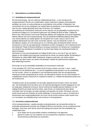 6
1. Geschiedenis en probleemstelling
1.1. Aanleiding tot analyseonderzoek
Dit interventieverslag - dat zich volkomen zelfstandig laat lezen - is een vervolg op het
analyseonderzoek ‘Ruimte voor creatief talent’ waarin onderzoek is gedaan naar bestaande
praktijken van kunst- en cultuuronderwijs op verschillende vmbo-scholen in Nederland. Het
concentreert zich op het ontwikkelen van creatief talent op leerpleinen in een doorlopende leerlijn
naar het mbo, waarbij gestreefd wordt naar het leveren van maatwerk.
De aanleiding van bovenstaand onderzoek vormen plannen van de plaatselijke muziekschool om
nieuwbouw te plegen en in de toekomst gebouwen met College De Brink te delen. College De
Brink is een vmbo-school en kent al een bloeiende afdeling voor beeldende vorming die regelmatig
talenten aflevert aan het kunstvakonderwijs. Ook de bestaande GrafiMedia-afdeling biedt plaats
voor diverse talenten op creatief gebied. Op het gebied van muziek, zang en dans is er de
jaarlijkse talentenjacht wat vele mooie momenten oplevert, maar de bestaande muziek- en
dramalessen stoppen al na het eerste jaar en er is derhalve geen doorlopende leerlijn naar de
bovenbouw en naar het vervolgonderwijs. Danslessen worden niet gegeven. De muziekschool kent
een bloeiende Theater & Musical afdeling en wil graag meewerken om behalve aan muzieklessen,
ook aandacht aan danslessen te besteden en op deze wijze helpen een doorlopende leerlijn tot
stand te brengen.
Daarnaast is er de Lwoo-leerpleinpilot op College De Brink die nu voor het 2
e
jaar van start is
gegaan en die middels actie-onderzoek voortdurend de manier van werken bijstelt. De bedoeling is
dat behalve de vakken M&N, M&M, Nederlands, Engels en wiskunde, ook andere vakken
aanhaken aan deze manier van werken die leerlingen middels een gestructureerd stappenplan
leert zelfstandig te werken.
Dat brengt ons op de uiteindelijke doelstelling van bovenstaand onderzoek:
In het schooljaar 2011-2012 een leerplein Kunst & Cultuur starten voor klas 1, waar – naast
aandacht voor de beeldende kant – nu ook de mogelijkheid wordt geboden voor de ontwikkeling
van het muziek-, drama- en danstalent in een doorlopende leerlijn naar het vervolgonderwijs,
waarbij kan worden aangehaakt bij de manier van (thematisch) werken van het Lwoo-leerplein en
mogelijkheden worden onderzocht om maatwerk te bieden o.a. middels het bestaande aanbod van
de muziekschool.
Tenslotte kunnen we de activiteiten van de totale vakgroep Kunst & Cultuur niet los van elkaar
zien. Op het leerplein Kunst & Cultuur zal in de toekomst geïntegreerd worden lesgegeven en ook
de vakgroepen beeldende vorming en drama ondernemen parallel lopende initiatieven om van
College De Brink een brede school te maken, waar binnen- en buitenschools leren elkaar
ontmoeten door het mengen van eigen expertise met expertise van buiten. Dit streven naar een
brede school wordt ook zichtbaar op andere afdelingen in de bovenbouw, waar in de toekomst in
toenemende mate omgevingselementen van Laren met de school verweven zullen worden door
o.a. het opdoen van praktijkervaring in een buurthuis of verzorgingshuis.
1.2. Conclusies analyseonderzoek
Uit het analyseonderzoek - waarbij enerzijds kunstvakdocenten van de bezochte scholen en
anderzijds participerende docenten van College De Brink en de directeur van de muziekschool zijn
bevraagd - komt naar voren dat de school een bijdrage kan leveren aan het ontwikkelen van
creatief talent door:
 bij te dragen aan de persoonlijke creatieve ontwikkeling in het algemeen
 gebruik te maken van het maatwerk van de muziekschool (vaklessen, koorzang,
bandcoaching,voorbereiding van producties)
 
