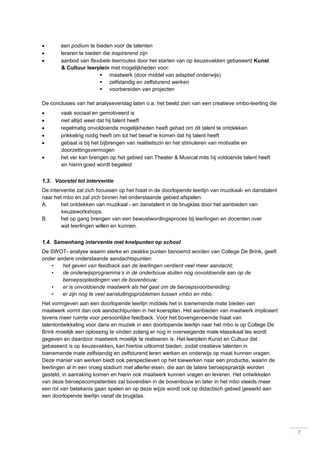 7
 een podium te bieden voor de talenten
 leraren te bieden die inspirerend zijn
 aanbod van flexibele leerroutes door het starten van op keuzevakken gebaseerd Kunst
& Cultuur leerplein met mogelijkheden voor:
 maatwerk (door middel van adaptief onderwijs)
 zelfstandig en zelfsturend werken
 voorbereiden van projecten
De conclusies van het analyseverslag laten o.a. het beeld zien van een creatieve vmbo-leerling die
 vaak sociaal en gemotiveerd is
 niet altijd weet dat hij talent heeft
 regelmatig onvoldoende mogelijkheden heeft gehad om dit talent te ontdekken
 prikkeling nodig heeft om tot het besef te komen dat hij talent heeft
 gebaat is bij het bijbrengen van realiteitszin en het stimuleren van motivatie en
doorzettingsvermogen
 het ver kan brengen op het gebied van Theater & Musical mits hij voldoende talent heeft
en hierin goed wordt begeleid
1.3. Voorstel tot interventie
De interventie zal zich focussen op het hiaat in de doorlopende leerlijn van muzikaal- en danstalent
naar het mbo en zal zich binnen het onderstaande gebied afspelen:
A. het ontdekken van muzikaal - en danstalent in de brugklas door het aanbieden van
keuzeworkshops.
B. het op gang brengen van een bewustwordingsproces bij leerlingen en docenten over
wat leerlingen willen en kunnen.
1.4. Samenhang interventie met knelpunten op school
De SWOT- analyse waarin sterke en zwakke punten benoemd worden van College De Brink, geeft
onder andere onderstaande aandachtspunten:
• het geven van feedback aan de leerlingen verdient veel meer aandacht;
• de onderwijsprogramma’s in de onderbouw sluiten nog onvoldoende aan op de
beroepsopleidingen van de bovenbouw;
• er is onvoldoende maatwerk als het gaat om de beroepsvoorbereiding;
• er zijn nog te veel aansluitingsproblemen tussen vmbo en mbo.
Het vormgeven aan een doorlopende leerlijn middels het in toenemende mate bieden van
maatwerk vormt dan ook aandachtpunten in het koersplan. Het aanbieden van maatwerk impliceert
tevens meer ruimte voor persoonlijke feedback. Voor het bovengenoemde hiaat van
talentontwikkeling voor dans en muziek in een doorlopende leerlijn naar het mbo is op College De
Brink moeilijk een oplossing te vinden zolang er nog in overwegende mate klassikaal les wordt
gegeven en daardoor maatwerk moeilijk te realiseren is. Het leerplein Kunst en Cultuur dat
gebaseerd is op keuzevakken, kan hiertoe uitkomst bieden, zodat creatieve talenten in
toenemende mate zelfstandig en zelfsturend leren werken en onderwijs op maat kunnen vragen.
Deze manier van werken biedt ook perspectieven op het toewerken naar een productie, waarin de
leerlingen al in een vroeg stadium met allerlei eisen, die aan de latere beroepspraktijk worden
gesteld, in aanraking komen en hierin ook maatwerk kunnen vragen en leveren. Het ontwikkelen
van deze beroepscompetenties zal bovendien in de bovenbouw en later in het mbo steeds meer
een rol van betekenis gaan spelen en op deze wijze wordt ook op didactisch gebied gewerkt aan
een doorlopende leerlijn vanaf de brugklas.
 