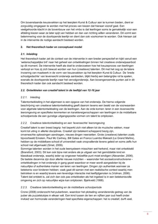 8
Om bovenstaande keuzevakken op het leerplein Kunst & Cultuur aan te kunnen bieden, dient er
zorgvuldig omgegaan te worden met het proces van kiezen dat hieraan vooraf gaat. Een
veelgehoorde klacht in de bovenbouw van het vmbo is dat leerlingen soms te gemakkelijk voor een
afdeling kiezen waar ze later spijt van hebben en dan van richting willen veranderen. Dit vormt een
belemmering voor de doorlopende leerlijn en dient dan ook voorkomen te worden. Ook hieraan zal
in de interventie de nodige aandacht besteed worden.
2. Het theoretisch kader en conceptueel model
2.1. Inleiding
Het theoretisch kader zet de context van de interventie in een breder perspectief en kijkt vanuit een
‘wetenschappelijke bril’ naar het geheel van ontwikkelingen binnen het creatieve onderwijsaanbod
op dit moment. De interventie heeft als doel te onderzoeken hoe het keuzeproces van leerlingen
verloopt en hoe zij zich bewust worden van hun (creatieve) talenten. Dit met het oog op de latere
invoering van maatwerk in de vorm van keuzevakken op het leerplein Kunst & Cultuur. De ‘brede
schoolgedachte’ van levensecht onderwijs aanbieden, blijkt hierbij een belangrijke rol te spelen,
evenals de doorlopende leerlijn naar het vervolgonderwijs. Aan bovengenoemde punten zal in dit
theoretisch kader dan ook aandacht besteed worden.
2.2. Ontwikkelen van creatief talent in de leeftijd van 12-16 jaar
2.2.1. Inleiding
Talentontwikkeling in het algemeen is een opgave van het onderwijs. De hierna volgende
beschrijving van creatieve talentontwikkeling geeft daarom tevens een beeld van de voorwaarden
voor algehele talentontwikkeling van de leerlingen. Aan de orde komen: leren in een levensechte
leeromgeving en specifieke kenmerken en karaktereigenschappen van leerlingen in de middelbare
schoolperiode die een gunstige uitgangspositie vormen om talent te ontplooien.
2.2.2. Creatieve talentontwikkeling en een ‘levensechte’ leeromgeving
Creatief talent is een breed begrip: het beperkt zich niet alleen tot de muzische vakken, maar
komt tot uiting in allerlei disciplines. Creatief zijn betekent scheppend bezig zijn,
onverwachte oplossingen aandragen, nieuwe dingen neerzetten. Grote (creatieve) talenten zoals
bijvoorbeeld Einstein, Paul Mc Cartney, Bill Gates en Franco Luambo Makiadi (Le Grand Maître),
hebben op de middelbare school of universiteit vaak onopvallende levens geleid en soms zelfs hun
school niet afgemaakt (Smet, 2009).
Sommige talenten worden in het oude leersysteem misschien wel herkend, maar niet ontwikkeld
(Bransford, 2003). Dit kan ook bijna niet anders als je uitgaat van het gemiddelde kind en
klassikaal onderwijs, waarbij ieder op ongeveer hetzelfde punt moet eindigen (Alexander, 2006).
De laatste decennia zijn door allerlei nieuwe inzichten – waaronder het sociaalconstructivisme -
ontwikkelingen in het onderwijs in gang gezet waardoor er meer wordt aangesloten bij de
natuurlijke of authentieke manier van leren van leerlingen. Dingen zijn authentiek wanneer ze
betekenis voor kinderen hebben; vaak gaat dit samen met een realistische context waarbij men
betrokken is en waarbij tevens een levendige interactie met leeftijdgenoten is (Volman, 2006).
Talent dat ontdekt is, zal zich dan ook pas ontwikkelen als het ingebed is in een betekenisvolle
omgeving en zich op natuurlijke wijze kan ontplooien. Bjørkveld (1998).
2.2.3. Creatieve talentontwikkeling en de middelbare schoolperiode
Crone (2008) onderzocht het puberbrein, waardoor het plotseling veranderende gedrag van de
puber als puzzelstukjes in elkaar valt. Een kind tussen de tien en vijftien jaar oud heeft onder
invloed van hormonale veranderingen heel specifieke eigenschappen: het is creatief, durft veel,
 