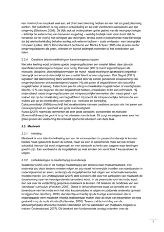 9
kan motorisch en muzikaal veel aan, wil direct een beloning hebben en kan niet zo goed planmatig
werken. Het puberbrein is nog volop in ontwikkeling en zal zich voortdurend aanpassen aan zijn
omgeving (Sitskoorn, 2008). Dit blijkt ook uit onderzoeken op het gebied van de neuropsychologie
– letterlijk de wetenschap van hersenen en gedrag – waarbij duidelijk naar voren komt dat de
hersenen tot ver voorbij het twintigste jaar doorrijpen; tevens wordt in toenemende mate bevestigd
dat bij talentontwikkeling behalve aanleg, ook externe factoren - zoals onderwijs - een belangrijke
rol spelen (Jolles, 2007). Dit ondersteunt de theorie van Mönks & Span (1985) die al jaren eerder
omgevingsfactoren als gezin, vrienden en school belangrijk noemden bij het ontwikkelen van
talent.
2.2.4. Creatieve talentontwikkeling en karaktereigenschappen
Niet elke leerling wordt ondanks goede omgevingsfactoren een creatief talent: daar zijn ook
specifieke karaktereigenschappen voor nodig. Damasio (2001) noemt eigenschappen als
motivatie, discipline, doorzettingsvermogen en moed - naast ervaring en (praktische) expertise -
belangrijk om iemand uiteindelijk tot een creatief talent te laten uitgroeien. Ook Gagné (1991)
signaleert dat talentvorming sterk wordt beïnvloed door de eerder genoemde wisselwerking van
omgevingsfactoren en karaktereigenschappen. Hij ziet gaven of begaafdheden als natuurlijke
mogelijkheden of aanleg. Talent komt pas tot uiting in ontwikkelde mogelijkheden of vaardigheden.
Slechts 10 % van degenen die een begaafdheid hebben, ontwikkelen dit tot een echt talent. Hij
onderscheidt naast omgevingsfactoren ook intrapersoonlijke kenmerken die - naast geluk - van
invloed zijn op de ontwikkeling van begaafdheid. Hij noemt als intrapersoonlijke factoren die van
invloed zijn op de ontwikkeling van talent o.a.: motivatie en toewijding,
Csikszentmihalyi (1998) omschrijft het karakteristieke van een creatieve persoon als: het paren van
nieuwsgierigheid en openheid aan grote standvastigheid.
Runco (2007) noemt als kenmerken de zeer grote aandacht, concentratie en motivatie
(flow/mindfulness) die gericht is op het uitvoeren van de taak. Dit zorgt vervolgens weer voor het
grote gevoel van voldoening dat ontstaat tijdens het uitvoeren van deze taak.
2.3. Maatwerk
2.3.1. Inleiding
Maatwerk is voor talentontwikkeling een van de voorwaarden om passend onderwijs te kunnen
bieden. Vaak gebeurt dit buiten de school, maar we zien in toenemende mate dat ook binnen
schooltijd hiervoor tijd wordt vrijgemaakt en men aandacht schenkt aan datgene waar leerlingen
goed in zijn. Een voorbeeld is de mogelijkheid op veel scholen om vanaf klas 1 keuzevakken te
volgen.
2.3.2. Ontwikkelingen in maatschappij en onderwijs
Waslander (2004) ziet in de huidige maatschappij een tendens naar massa/maatwerk. Het
onderwijs zou deze tendens moeten volgen en zou naast het enerzijds instellen van standaarden in
onderwijsaanbod en eisen, anderzijds de mogelijkheid tot het volgen van individuele leerroutes
moeten creëren. De Onderwijsraad (2007) stelt eveneens dat door het aanbieden van maatwerk de
doorstroming naar het vervolgonderwijs bevorderd wordt. In de preambule voor het vmbo wordt
dan ook over de verplichting gesproken maatwerk te leveren. Dit betekent de noodzaak van een
‘wendbaar’ curriculum (Voncken, 2007). Direct in verband hiermee staat de behoefte om in de
bovenbouw van het vmbo en in het mbo keuzemodules te volgen en zodoende onderwijs op maat
te krijgen (Van den Berg, 2006). Aandachtspunt hierbij zijn de huidige exameneisen die in
onaangepaste vorm maatwerk moeilijk realiseerbaar maken door de wijze van beoordelen die nog
gestoeld is op de oude situatie (Kuhlemeier, 2005). Tevens zal de inrichting van de
schoolorganisatie structureel moeten veranderen om het aanbieden van maatwerk mogelijk te
maken (Onderwijsraad 2007). Dit betekent een fundamentele omslag in denken over de
 