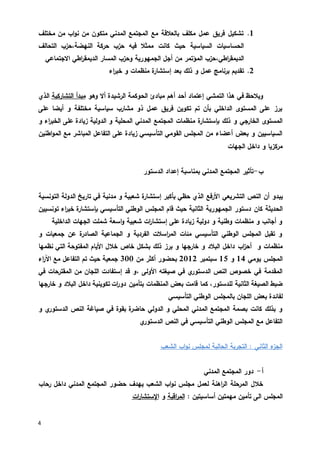 4
0.‫مختلف‬ ‫من‬ ‫اب‬‫و‬‫ن‬ ‫من‬ ‫متكون‬ ‫المدني‬ ‫المجتمع‬ ‫مع‬ ‫بالعالقة‬ ‫مكلف‬ ‫عمل‬ ‫فريق‬ ‫تشكيل‬
‫السياس‬ ‫الحساسيات‬‫ية‬‫ممثال‬ ‫كانت‬ ‫حيث‬‫فيه‬،‫النهضة‬ ‫حركة‬ ‫حزب‬‫التحالف‬ ‫حزب‬
،‫اطي‬‫ر‬‫الديمق‬‫الجمهورية‬ ‫أجل‬ ‫من‬ ‫المؤتمر‬ ‫حزب‬‫و‬‫االجتماعي‬ ‫اطي‬‫ر‬‫الديمق‬ ‫المسار‬ ‫حزب‬
5.‫عمل‬ ‫برنامج‬ ‫تقديم‬‫ذلك‬ ‫و‬‫اء‬‫ر‬‫خب‬ ‫و‬ ‫منظمات‬ ‫إستشارة‬ ‫بعد‬
‫التمشي‬ ‫هذا‬ ‫في‬ ‫ويالحظ‬‫وهو‬ ‫أال‬ ‫الرشيدة‬ ‫الحوكمة‬ ‫مبادئ‬ ‫أهم‬ ‫أحد‬ ‫إعتماد‬‫التشاركية‬ ‫مبدأ‬‫الذي‬
‫على‬ ‫أيضا‬ ‫و‬ ‫مختلفة‬ ‫سياسية‬ ‫مشارب‬ ‫ذو‬ ‫عمل‬ ‫فريق‬ ‫تكوين‬ ‫تم‬ ‫بأن‬ ‫الداخلي‬ ‫المستوى‬ ‫على‬ ‫برز‬
‫م‬ ‫بإستشارة‬ ‫ذلك‬ ‫و‬ ‫الخارجي‬ ‫المستوى‬‫الدولية‬ ‫و‬ ‫المحلية‬ ‫المدني‬ ‫المجتمع‬ ‫نظمات‬‫على‬ ‫زيادة‬‫و‬ ‫اء‬‫ر‬‫الخب‬
‫ال‬ ‫مع‬ ‫المباشر‬ ‫التفاعل‬ ‫على‬ ‫زيادة‬ ‫التأسيسي‬ ‫القومي‬ ‫المجلس‬ ‫من‬ ‫أعضاء‬ ‫بعض‬ ‫و‬ ‫السياسيين‬‫اطنين‬‫و‬‫م‬
‫الجهات‬ ‫داخل‬ ‫و‬ ‫مركزيا‬
‫ب‬-‫الدستور‬ ‫إعداد‬ ‫بمناسبة‬ ‫المدني‬ ‫المجتمع‬ ‫تأثير‬
‫أن‬ ‫يبدو‬‫ال‬‫بأكب‬ ‫حظي‬ ‫الذي‬ ‫األرفع‬ ‫التشريعي‬ ‫نص‬‫إستشارة‬ ‫ر‬‫مدنية‬ ‫و‬ ‫شعبية‬‫التونسية‬ ‫الدولة‬ ‫تاريخ‬ ‫في‬
‫الحديثة‬‫كان‬‫الثانية‬ ‫الجمهورية‬ ‫دستور‬‫قام‬ ‫حيث‬‫المجلس‬‫الوطني‬‫التأسيسي‬‫تونسيين‬ ‫اء‬‫ر‬‫خب‬ ‫بإستشارة‬
‫الداخلية‬ ‫الجهات‬ ‫شملت‬ ‫اسعة‬‫و‬ ‫شعبية‬ ‫ات‬‫ر‬‫إستشا‬ ‫على‬ ‫زيادة‬ ‫دولية‬ ‫و‬ ‫وطنية‬ ‫منظمات‬ ‫و‬ ‫أجانب‬ ‫و‬
‫و‬ ‫جمعيات‬ ‫عن‬ ‫الصادرة‬ ‫الجماعية‬ ‫و‬ ‫الفردية‬ ‫اسالت‬‫ر‬‫الم‬ ‫مئات‬ ‫التأسيسي‬ ‫الوطني‬ ‫المجلس‬ ‫تقبل‬ ‫و‬
‫و‬ ‫منظمات‬‫اب‬‫ز‬‫أح‬‫األي‬ ‫خالل‬ ‫خاص‬ ‫بشكل‬ ‫ذلك‬ ‫برز‬ ‫و‬ ‫خارجها‬ ‫و‬ ‫البالد‬ ‫داخل‬‫نظمها‬ ‫التي‬ ‫المفتوحة‬ ‫ام‬
‫يومي‬ ‫المجلس‬01‫و‬02‫سبتمبر‬5305‫من‬ ‫أكثر‬ ‫بحضور‬033‫اء‬‫ر‬‫اآل‬ ‫مع‬ ‫التفاعل‬ ‫تم‬ ‫حيث‬ ‫جمعية‬
‫األولى‬ ‫صيغته‬ ‫في‬ ‫ي‬‫الدستور‬ ‫النص‬ ‫خصوص‬ ‫في‬ ‫المقدمة‬،‫المقترحات‬ ‫من‬ ‫اللجان‬ ‫إستفادت‬ ‫قد‬ ‫و‬‫في‬
،‫للدستور‬ ‫الثانية‬ ‫الصيغة‬ ‫ضبط‬‫تكويني‬ ‫ات‬‫ر‬‫دو‬ ‫بتأمين‬ ‫المنظمات‬ ‫بعض‬ ‫قامت‬ ‫كما‬‫خارجها‬ ‫و‬ ‫البالد‬ ‫داخل‬ ‫ة‬
‫التأسيسي‬ ‫الوطني‬ ‫بالمجلس‬ ‫اللجان‬ ‫بعض‬ ‫لفائدة‬
‫الدولي‬ ‫و‬ ‫المحلي‬ ‫المدني‬ ‫المجتمع‬ ‫بصمة‬ ‫كانت‬ ‫بذلك‬ ‫و‬‫ي‬‫الدستور‬ ‫النص‬ ‫صياغة‬ ‫في‬ ‫بقوة‬ ‫حاضرة‬‫و‬
‫ي‬‫الدستور‬ ‫النص‬ ‫في‬ ‫التأسيسي‬ ‫الوطني‬ ‫المجلس‬ ‫مع‬ ‫التفاعل‬
‫الشعب‬ ‫اب‬‫و‬‫ن‬ ‫لمجلس‬ ‫الحالية‬ ‫التجربة‬ : ‫الثاني‬ ‫ء‬‫الجز‬
‫أ‬-‫المدني‬ ‫المجتمع‬ ‫دور‬
‫الشعب‬ ‫اب‬‫و‬‫ن‬ ‫مجلس‬ ‫لعمل‬ ‫اهنة‬‫ر‬‫ال‬ ‫المرحلة‬ ‫خالل‬‫يهدف‬‫رحاب‬ ‫داخل‬ ‫المدني‬ ‫المجتمع‬ ‫حضور‬
‫المجلس‬‫الى‬‫تأمين‬: ‫أساسيتين‬ ‫مهمتين‬‫اقبة‬‫ر‬‫الم‬‫و‬‫ات‬‫ر‬‫اإلستشا‬
 