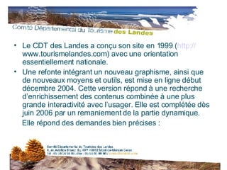 Le CDT des Landes a conçu son site en 1999 ( http:// www.tourismelandes.com ) avec une orientation essentiellement nationale. Une refonte intégrant un nouveau graphisme, ainsi que de nouveaux moyens et outils, est mise en ligne début décembre 2004. Cette version répond à une recherche d’enrichissement des contenus combinée à une plus grande interactivité avec l’usager. Elle est complétée dès juin 2006 par un remaniement de la partie dynamique.  Elle répond des demandes bien précises : 
