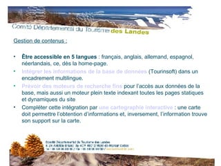Gestion de contenus : Être accessible en 5 langues  : français, anglais, allemand, espagnol, néerlandais, ce, dès la home-page. Intégrer les informations de la base de données   (Tourinsoft) dans un encadrement multilingue.  Prévoir des moteurs de recherche fins   pour l’accès aux données de la base, mais aussi un moteur plein texte indexant toutes les pages statiques et dynamiques du site Compléter cette intégration par  une cartographie interactive   : une carte doit permettre l’obtention d’informations et, inversement, l’information trouve son support sur la carte. 