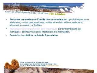 Proposer un maximum d’outils de communication  : photothèque, vues aériennes, visites panoramiques, visites virtuelles, vidéos, webcams, informations météo, actualités… Provoquer une implication de l’internaute  par l’intermédiaire de rubriques : donnez votre avis, inscription à la newsletter, Permettre la  création rapide de formulaires . 