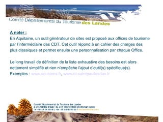A noter : En Aquitaine, un outil générateur de sites est proposé aux offices de tourisme par l’intermédiaire des CDT. Cet outil répond à un cahier des charges des plus classiques et permet ensuite une personnalisation par chaque Office.  Le long travail de définition de la liste exhaustive des besoins est alors nettement simplifié et rien n’empêche l’ajout d’outil(s) spécifique(s). Exemples :  www.soustons.fr ,  www.ot-saintpaullesdax.fr 
