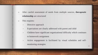 o After careful assessment of needs from multiple sources, therapeutic
relationship are structured
o This requires:
• Directive approach
• Expectations are clearly addressed with parent and child
• Children have significant organizational difficulty which continues
to homework assignment
• Active engagement is facilitated by visual schedules and self-
monitoring strategies
10
 