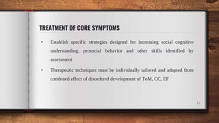 TREATMENT OF CORE SYMPTOMS
• Establish specific strategies designed for increasing social cognitive
understanding, prosocial behavior and other skills identified by
assessment
• Therapeutic techniques must be individually tailored and adapted from
combined effect of disordered development of ToM, CC, EF
12
 