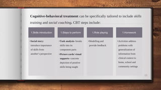 Cognitive-behavioral treatment can be specifically tailored to include skills
training and social coaching. CBT steps include:
13
1.Skills introduction
•Social story:
introduce importance
of skills from
another’s perspective
1.Steps to perform
•Task analysis- breaks
skills into its
component parts
•Picture cards/ visual
supports- concrete
depiction of positive
skills being taught
1.Role playing
•Modelling and
provide feedback
1.Homework
•Activities address
problems with
generalization of
information from
clinical context to
home, school and
community settings
 