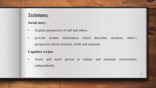 Techniques:
Social story:
• Explain perspective of self and others
• provide written information which describes situation, other’s
perspective about situation, skills and response
Cognitive scripts:
• Assist and teach person to initiate and maintain conversation
independently
14
 