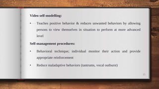 Video self-modelling:
• Teaches positive behavior & reduces unwanted behaviors by allowing
persons to view themselves in situation to perform at more advanced
level
Self-management procedures:
• Behavioral technique; individual monitor their action and provide
appropriate reinforcement
• Reduce maladaptive behaviors (tantrums, vocal outburst)
15
 