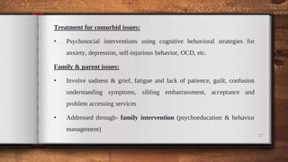 Treatment for comorbid issues:
• Psychosocial interventions using cognitive behavioral strategies for
anxiety, depression, self-injurious behavior, OCD, etc.
Family & parent issues:
• Involve sadness & grief, fatigue and lack of patience, guilt, confusion
understanding symptoms, sibling embarrassment, acceptance and
problem accessing services
• Addressed through- family intervention (psychoeducation & behavior
management)
17
 