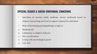 SPECIAL ISSUES & SOCIO-EMOTIONAL CONCERNS
• Specifiers of severity (mild, moderate, severe, profound) based on
adaptive functioning and level of support required for individual
• Risk of developing psychopathology is high in:
a) Moderate ID
b) Limitations in adaptive behavior
c) Poor socializations
d) Living with one biological parent
e) Low SES
19
 