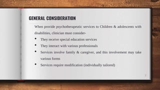 GENERAL CONSIDERATION
When provide psychotherapeutic services to Children & adolescents with
disabilities, clinician must consider-
• They receive special education services
• They interact with various professionals
• Services involve family & caregiver, and this involvement may take
various forms
• Services require modification (individually tailored)
2
 