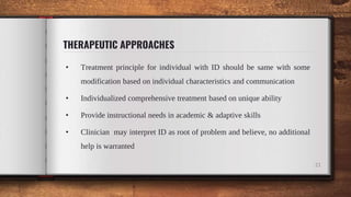 THERAPEUTIC APPROACHES
• Treatment principle for individual with ID should be same with some
modification based on individual characteristics and communication
• Individualized comprehensive treatment based on unique ability
• Provide instructional needs in academic & adaptive skills
• Clinician may interpret ID as root of problem and believe, no additional
help is warranted
21
 